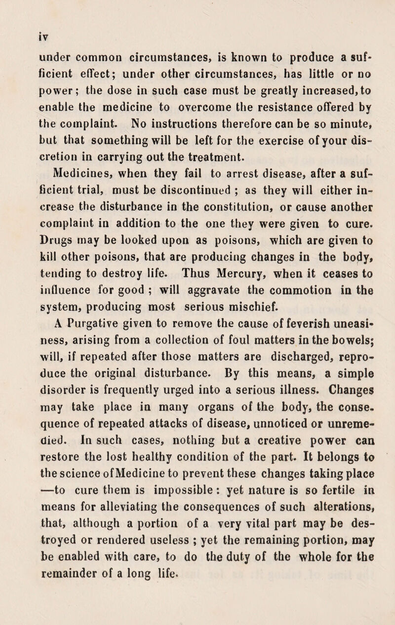 under common circumstances, is known to produce a suf¬ ficient effect; under other circumstances, has little or no power; the dose in such case must be greatly increased,to enable the medicine to overcome the resistance offered by the complaint. No instructions therefore can be so minute, but that something will be left for the exercise of your dis¬ cretion in carrying out the treatment. Medicines, when they fail to arrest disease, after a suf¬ ficient trial, must be discontinued ; as they will either in¬ crease the disturbance in the constitution, or cause another complaint in addition to the one they were given to cure. Drugs may be looked upon as poisons, which are given to kill other poisons, that are producing changes in the body, tending to destroy life. Thus Mercury, when it ceases to influence for good ; will aggravate the commotion in the system, producing most serious mischief. A Purgative given to remove the cause of feverish uneasi¬ ness, arising from a collection of foul matters in the bowels; will, if repeated after those matters are discharged, repro¬ duce the original disturbance. By this means, a simple disorder is frequently urged into a serious illness. Changes may take place in many organs of the body, the conse¬ quence of repeated attacks of disease, unnoticed or unreme¬ died. In such cases, nothing but a creative power can restore the lost healthy condition of the part. It belongs to the science ofMedicine to prevent these changes taking place -—to cure them is impossible: yet nature is so fertile in means for alleviating the consequences of such alterations, that, although a portion of a very vital part may be des¬ troyed or rendered useless ; yet the remaining portion, may be enabled with care, to do the duty of the whole for the remainder of a long life-