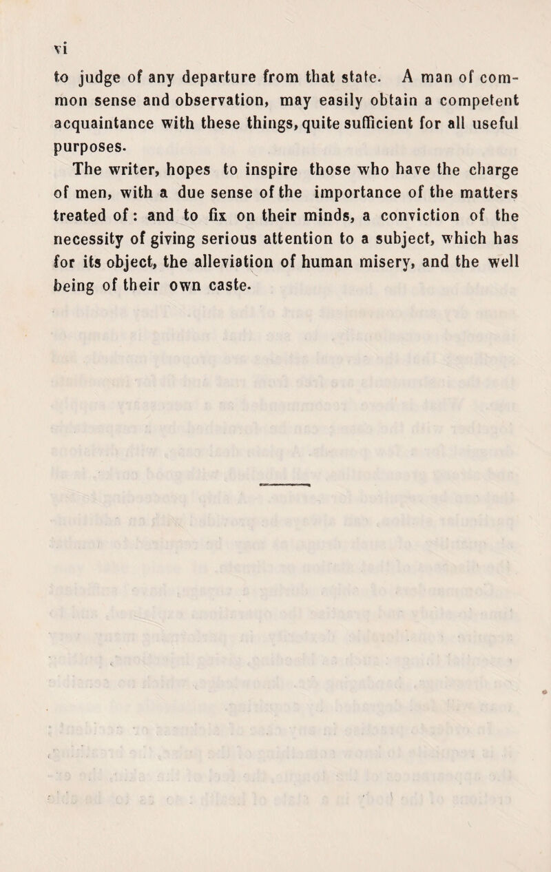 to judge of any departure from that state. A man of com¬ mon sense and observation, may easily obtain a competent acquaintance with these things, quite sufficient for all useful purposes. The writer, hopes to inspire those who have the charge of men, with a due sense of the importance of the matters treated of: and to fix on their minds, a conviction of the necessity of giving serious attention to a subject, which has for its object, the alleviation of human misery, and the well being of their own caste.