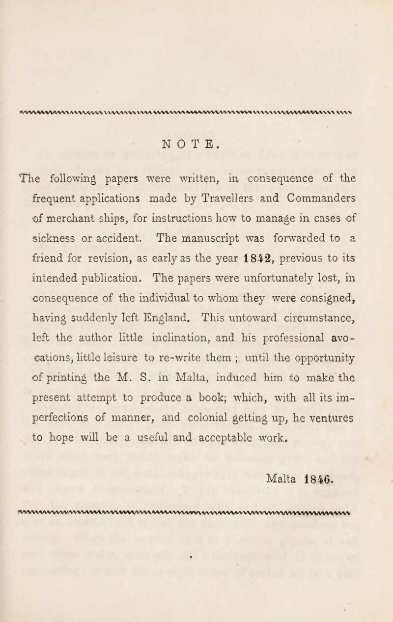 VVWW V\AAVV\\vm\W/VVV\-Vl\\.W^ VV\\/V\\\VWWMi^W vw\ N OTB. The following papers were written, in consequence of the frequent applications made by Travellers and Commanders of merchant ships, for instructions how to manage in cases of sickness or accident. The manuscript was forwarded to a friend for revision, as early as the year 1842, previous to its intended publication. The papers were unfortunately lost, in consequence of the individual to whom they were consigned, having suddenly left England. This untoward circumstance, left the author little inclination, and his professional avo¬ cations, little leisure to re-write them ; until the opportunity of printing the M. S. in Malta, induced him to make the present attempt to produce a book; which, with all its im¬ perfections of manner, and colonial getting up, he ventures to hope will be a useful and acceptable work. Malta 1846, OWWWVVW(VVVVW\^W«MVWV\W«MVVVWVW\iWV\M^\/VVVWWV/\m^VVAiVVVVVV»i