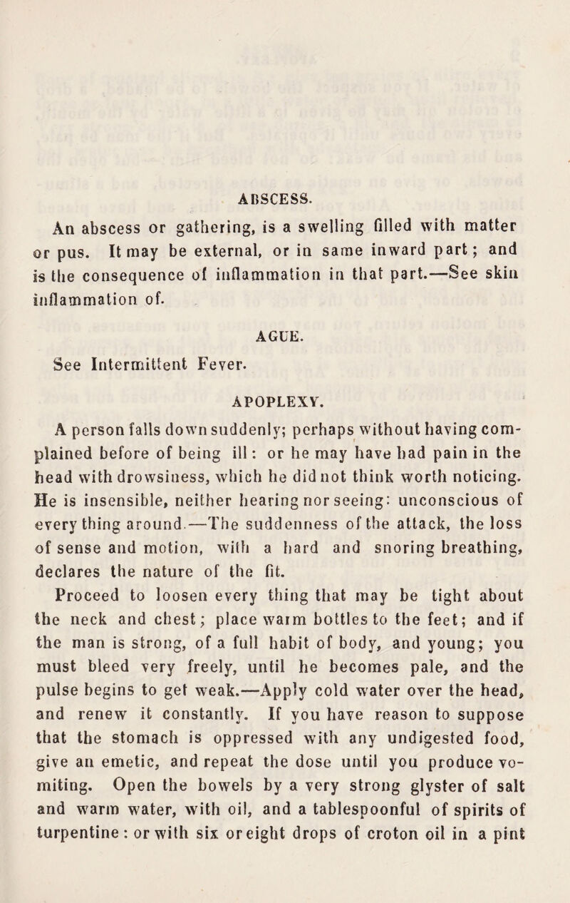 ABSCESS. An abscess or gathering, is a swelling filled with matter or pus. It may be external, or in same inward part; and is the consequence of inflammation in that part.—See skin inflammation of. AGUE. See Intermittent Fever. APOPLEXY. A person falls down suddenly; perhaps without having com¬ plained before of being ill: or he may have had pain in the head with drowsiness, which he did not think worth noticing. He is insensible, neither hearing nor seeing: unconscious of every thing around—The suddenness of the attack, the loss of sense and motion, with a hard and snoring breathing, declares the nature of the fit. Proceed to loosen every thing that may be tight about the neck and chest; place warm bottles to the feet; and if the man is strong, of a full habit of body, and young; you must bleed very freely, until he becomes pale, and the pulse begins to get weak.—Apply cold water over the head, and renew' it constantly. If you have reason to suppose that the stomach is oppressed with any undigested food, give an emetic, and repeat the dose until you produce vo¬ miting. Open the bowels by a very strong glyster of salt and w^arm water, w'ith oil, and a tablespoonful of spirits of turpentine: or with six or eight drops of croton oil in a pint