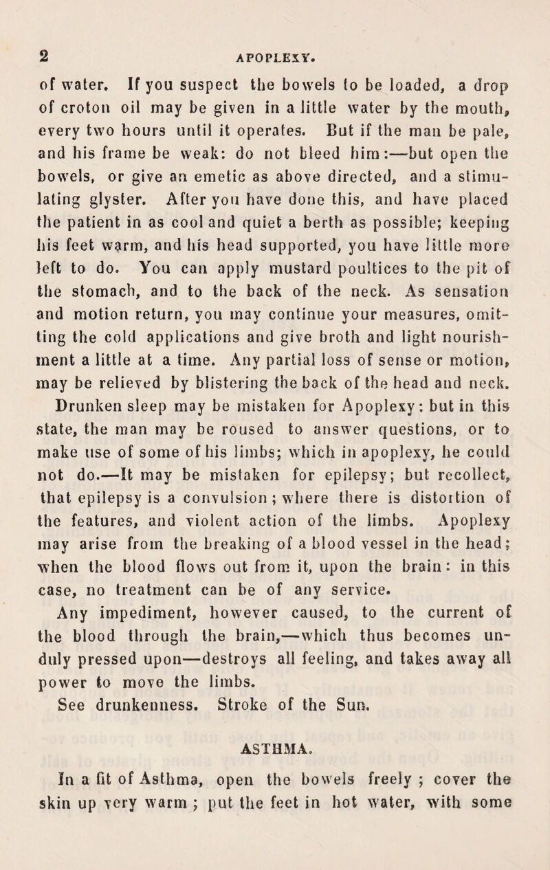 of water. If you suspect the bowels to be loaded, a drop of croton oil may be given in a little water by the mouth* every two hours until it operates. But if the man be pale, and his frame be weak: do not bleed him:—but open the bowels, or give an emetic as above directed, and a stimu¬ lating glyster. After you have done this, and have placed the patient in as cool and quiet a berth as possible; keeping his feet warm, and his head supported, you have little more left to do. You can apply mustard poultices to the pit of the stomach, and to the back of the neck. As sensation and motion return, you may continue your measures, omit¬ ting the cold applications and give broth and light nourish¬ ment a little at a time. Any partial loss of sense or motion, may be relieved by blistering the back of the head and neck. Drunken sleep may be mistaken for Apoplexy: but in this state, the man may be roused to answer questions, or to make use of some of his limbs; which in apoplexy, he could not do.-—It may be mistaken for epilepsy; but recollect, that epilepsy is a convulsion ; where there is distortion of the features, and violent action of the limbs. Apoplexy may arise from the breaking of a blood vessel in the head; when the blood flows out from it, upon the brain: in this case, no treatment can be of any service. Any impediment, however caused, to the current of the blood through the brain,—which thus becomes un¬ duly pressed upon—destroys all feeling, and takes away alt power to move the limbs. See drunkenness. Stroke of the Sun. ASTHMA. In a fit of Asthma, open the bowels freely ; cover the skin up very warm ; put the feet in hot water, with some