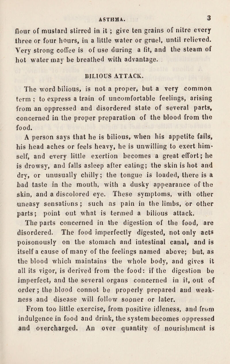 A ST H 31 A. floor of mustard stirred in it ; give ten grains of nitre every three or four hours, in a little water or gruel, until relieved. Very strong coffee is of use during a fit, and the steam of hot water may he breathed with advantage. BILIOUS ATTACK. The word bilious, is not a proper, but a very common term ; to express a train of uncomfortable feelings, arising from an oppressed and disordered state of several parts, concerned in the proper preparation of the blood from the food. A person says that he is bilious, when his appetite fails, his head aches or feels heavy, he is unwilling to exert him¬ self, and every little exertion becomes a great effort; he is drowsy, and falls asleep after eating; the skin is hot and dry, or unusually chilly; the tongue is loaded, there is a bad taste in the mouth, with a dusky appearance of the skin, and a discolored eye. These symptoms, with other uneasy sensations ; such as pain in the limbs, or other parts; point out what is termed a bilious attack. The parts concerned in the digestion of the food, are disordered. The food imperfectly digested, not only acts poisonously on the stomach and intestinal canal, and is itself a cause of many of the feelings named above; but, as the blood which maintains the whole body, and gives it all its vigor, is derived from the food: if the digestion be imperfect, and the several organs concerned in it, out of order; the blood connot be properly prepared and weak¬ ness and disease will follow sooner or later. From too little exercise, from positive idleness, and from indulgence in food and drink, the system becomes oppressed and overcharged. An over quantity of nourishment is