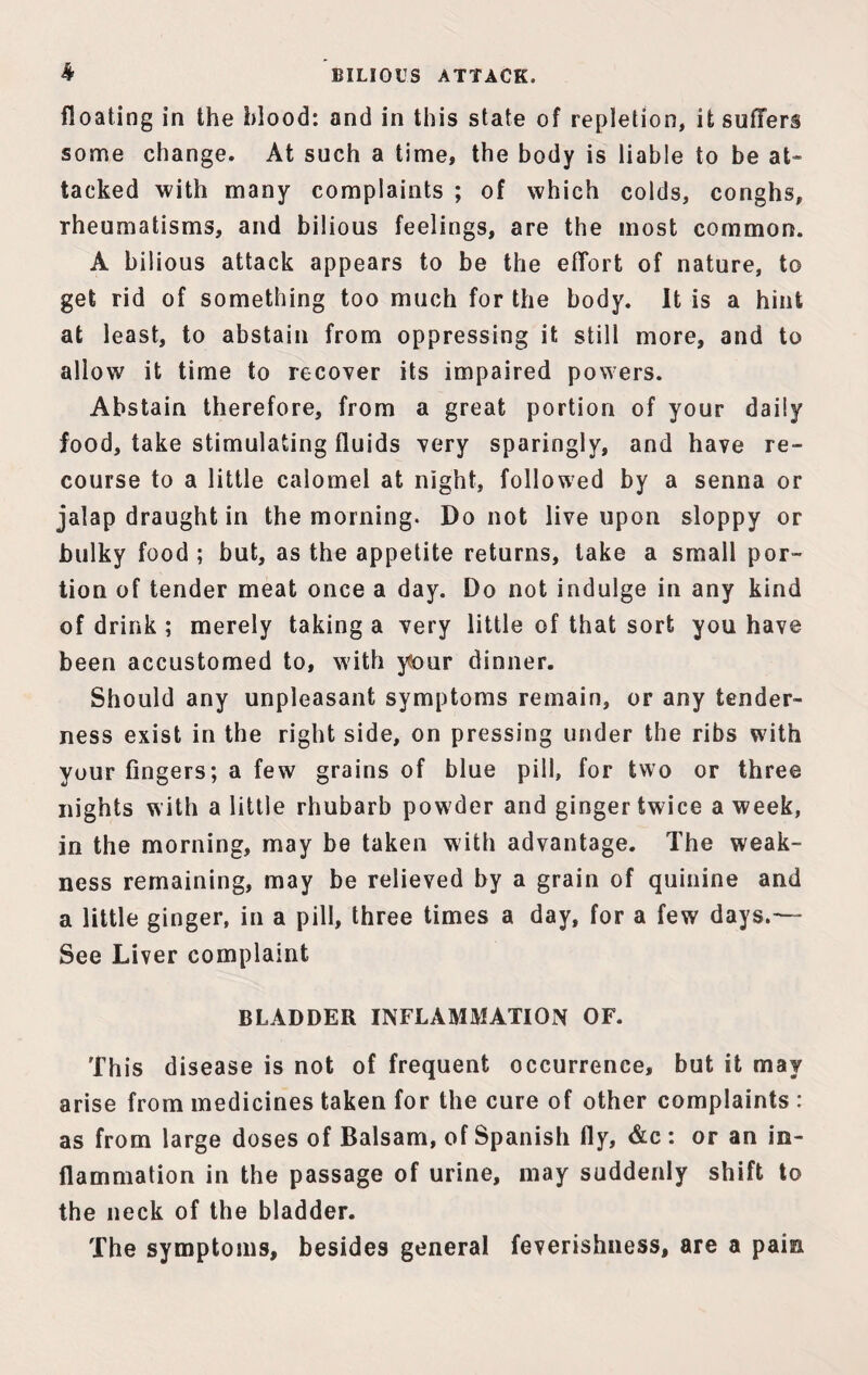k BILIOUS ATTACK. floating in the blood: and in this state of repletion, it suffers some change. At such a time* the body is liable to be at¬ tacked with many complaints ; of which colds, conghs, rheumatisms, and bilious feelings, are the most common. A bilious attack appears to be the effort of nature, to get rid of something too much for the body. It is a hint at least, to abstain from oppressing it still more, and to allow it time to recover its impaired powers. Abstain therefore, from a great portion of your daily food, take stimulating fluids very sparingly, and have re¬ course to a little calomel at night, followed by a senna or jalap draught in the morning. Do not live upon sloppy or bulky food; but, as the appetite returns, take a small por¬ tion of tender meat once a day. Do not indulge in any kind of drink ; merely taking a very little of that sort you have been accustomed to, with y!our dinner. Should any unpleasant symptoms remain, or any tender¬ ness exist in the right side, on pressing under the ribs with your fingers; a few grains of blue pill, for two or three nights with a little rhubarb powder and ginger twice a week, in the morning, may be taken with advantage. The weak¬ ness remaining, may be relieved by a grain of quinine and a little ginger, in a pill, three times a day, for a few days.— See Liver complaint BLADDER INFLAMMATION OF. This disease is not of frequent occurrence, but it may arise from medicines taken for the cure of other complaints : as from large doses of Balsam, of Spanish fly, &c: or an in¬ flammation in the passage of urine, may suddenly shift to the neck of the bladder. The symptoms, besides general feverishness, are a pain