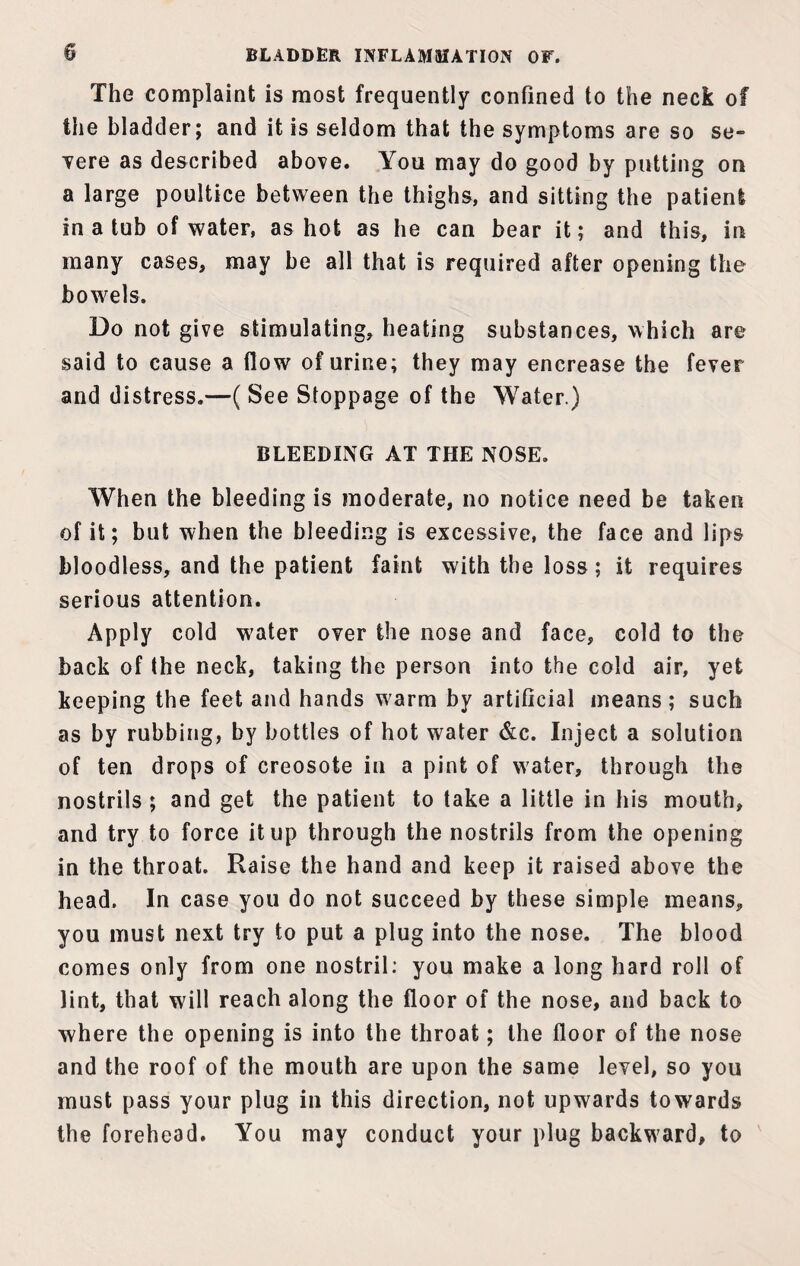 The complaint is most frequently confined to the neck of the bladder; and it is seldom that the symptoms are so se¬ vere as described above. You may do good by putting on a large poultice between the thighs, and sitting the patient in a tub of water, as hot as he can bear it; and this, in many cases, may be all that is required after opening the bowels. Do not give stimulating, heating substances, which are said to cause a flow of urine; they may encrease the fever and distress.—( See Stoppage of the Water.) BLEEDING AT THE NOSE. When the bleeding is moderate, no notice need be taken of it; but when the bleeding is excessive, the face and lips bloodless, and the patient faint with the loss; it requires serious attention. Apply cold water over the nose and face, cold to the back of the neck, taking the person into the cold air, yet keeping the feet and hands warm by artificial means; such as by rubbing, by bottles of hot water &c. Inject a solution of ten drops of creosote in a pint of water, through the nostrils ; and get the patient to take a little in his mouth, and try to force it up through the nostrils from the opening in the throat. Raise the hand and keep it raised above the head. In case you do not succeed by these simple means, you must next try to put a plug into the nose. The blood comes only from one nostril: you make a long hard roll of lint, that will reach along the floor of the nose, and back to where the opening is into the throat; the floor of the nose and the roof of the mouth are upon the same level, so you must pass your plug in this direction, not upwards towards the forehead. You may conduct your plug backward, to