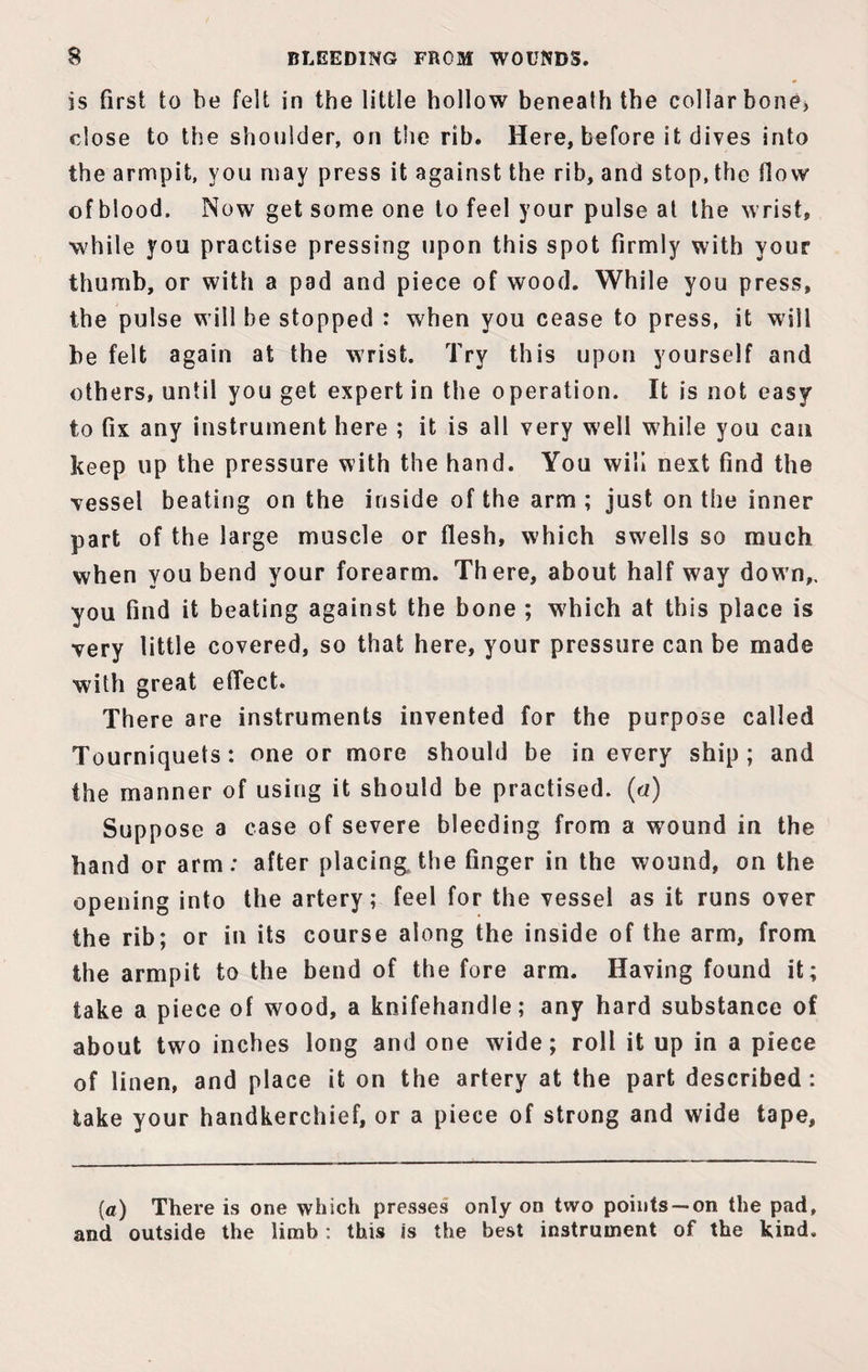 is first to be felt in the little hollow beneath the collarbone, close to the shoulder, on the rib. Here, before it dives into the armpit, you may press it against the rib, and stop, the How of blood. Now get some one to feel your pulse at the wrist, while you practise pressing upon this spot firmly with your thumb, or with a pad and piece of wood. While you press, the pulse will be stopped : when you cease to press, it will be felt again at the wrist. Try this upon yourself and others, until you get expert in the operation. It is not easy to fix any instrument here ; it is all very well while you can keep up the pressure with the hand. You will next find the vessel beating on the inside of the arm ; just on the inner part of the large muscle or flesh, which swells so much when you bend your forearm. There, about half way down,, you find it beating against the bone ; which at this place is very little covered, so that here, your pressure can be made with great effect. There are instruments invented for the purpose called Tourniquets: one or more should be in every ship; and the manner of using it should be practised, (a) Suppose a case of severe bleeding from a w7ound in the hand or arm: after placing, the finger in the wound, on the opening into the artery; feel for the vessel as it runs over the rib; or in its course along the inside of the arm, from the armpit to the bend of the fore arm. Having found it; take a piece of wood, a knifehandle; any hard substance of about two inches long and one wide; roll it up in a piece of linen, and place it on the artery at the part described : take your handkerchief, or a piece of strong and wide tape. (a) There is one which presses only on two points —on the pad, and outside the limb: this is the best instrument of the kind.