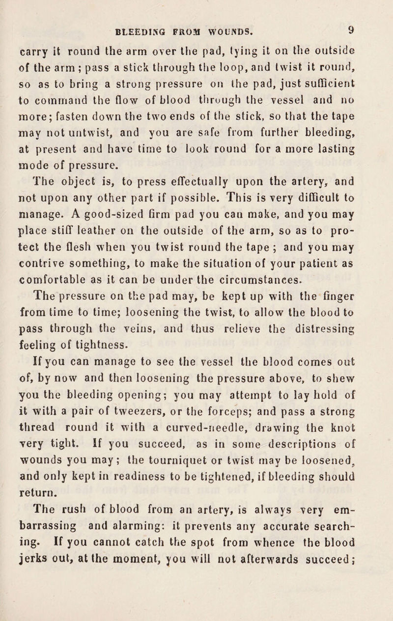 carry it round the arm over tlie pad, lying it on the outside of the arm ; pass a stick through the loop, and twist it round, so as to bring a strong pressure on the pad, just sufficient to command the flow of blood through the vessel and no more; fasten down the two ends of the stick, so that the tape may not untwist, and you are safe from further bleeding, at present and have time to look round for a more lasting mode of pressure. The object is, to press effectually upon the artery, and not upon any other part if possible. This is very difficult to manage. A good-sized firm pad you can make, and you may place stiff leather on the outside of the arm, so as to pro¬ tect the flesh when you twist round the tape ; and you may contrive something, to make the situation of your patient as comfortable as it can be under the circumstances. The pressure on the pad may, be kept up with the finger from time to time; loosening the twist, to allow the blood to pass through the veins, and thus relieve the distressing feeling of tightness. If you can manage to see the vessel the blood comes out of, by now and then loosening the pressure above, to shew you the bleeding opening; you may attempt to lay hold of it with a pair of tweezers, or the forceps; and pass a strong thread round it with a curved-needle, drawing the knot very tight. If you succeed, as in some descriptions of wounds you may; the tourniquet or twist may be loosened,, and only kept in readiness to be tightened, if bleeding should return. The rush of blood from an artery, is always very em¬ barrassing and alarming: it prevents any accurate search¬ ing. If you cannot catch the spot from whence the blood jerks out, at the moment, you will not afterwards succeed;