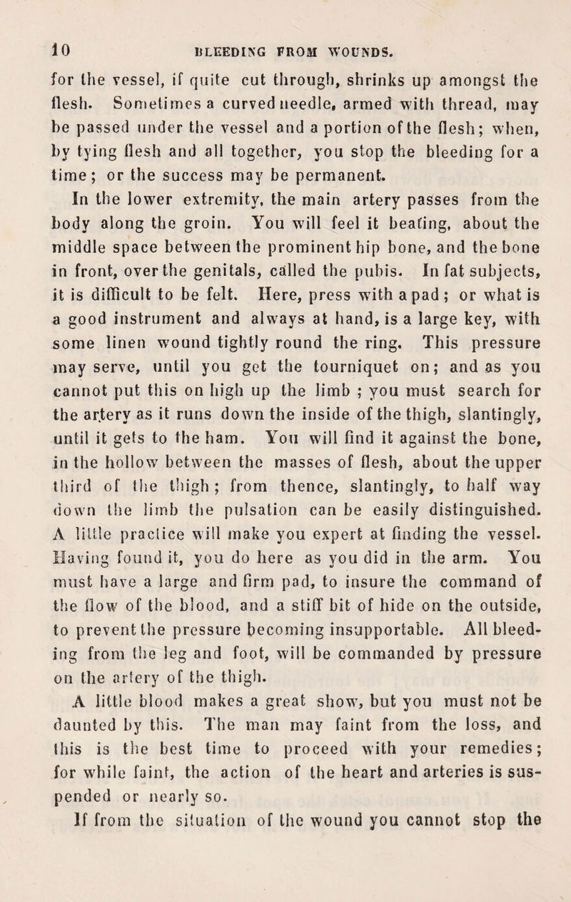 for the vessel, if quite cut through, shrinks up amongst the flesh. Sometimes a curved needle, armed with thread, may¬ be passed under the vessel and a portion of the flesh; when, by tying flesh and all together, you stop the bleeding for a lime; or the success may be permanent. In the lower extremity, the main artery passes from the body along the groin. You will feel it beating, about the middle space between the prominent hip bone, and the bone in front, over the genitals, called the pubis. In fat subjects, it is difficult to be felt. Here, press with a pad ; or what is a good instrument and always at hand, is a large key, with some linen wound tightly round the ring. This pressure may serve, until you get the tourniquet on; and as you cannot put this on high up the limb ; you must search for the artery as it runs dowm the inside of the thigh, slantingly, until it gets to the ham. You will find it against the bone, in the hollow between the masses of flesh, about the upper third of the thigh ; from thence, slantingly, to half wray down the limb the pulsation can be easily distinguished. A little practice will make you expert at finding the vessel. Having found it, you do here as you did in the arm. You must have a large and firm pad, to insure the command of the flow of the blood, and a stiff bit of hide on the outside, to prevent the pressure becoming insupportable. All bleed¬ ing from the leg and foot, will be commanded by pressure on the artery of the thigh. A little blood makes a great showT, but you must not be daunted by this. The man may faint from the loss, and this is the best time to proceed with your remedies; for while faint, the action of the heart and arteries is sus¬ pended or nearly so. If from the situation of the wound you cannot stop the