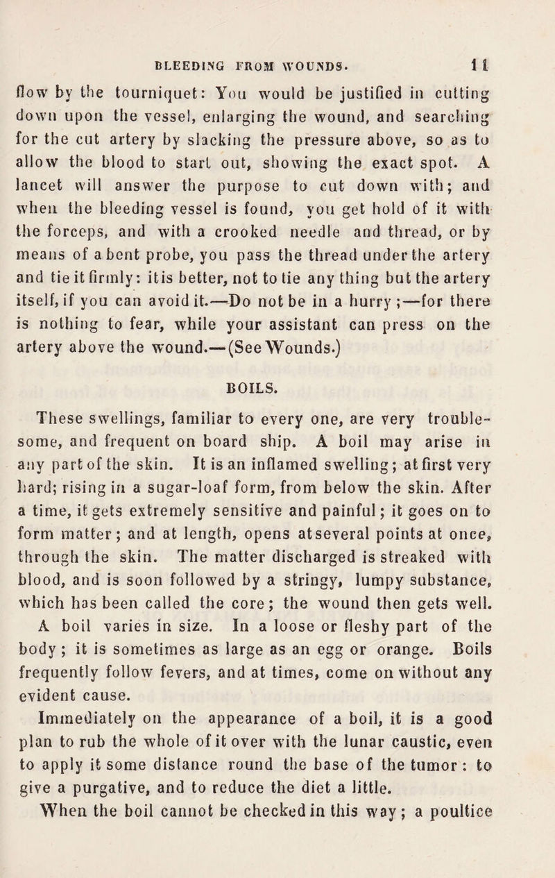 flow by the tourniquet: You would be justified in cutting down upon the vessel, enlarging the wound, and searching for the cut artery by slacking the pressure above, so as to allow the blood to start out, showing the exact spot. A lancet will answer the purpose to cut down with; and when the bleeding vessel is found, you get hold of it with the forceps, and with a crooked needle and thread, or by means of a bent probe, you pass the thread under the artery and tie it firmly: itis better, not to tie anything but the artery itself, if you can avoid it.—Do not be in a hurry ;—for there is nothing to fear, while your assistant can press on the artery above the wound.— (SeeWounds.) BOILS. These swellings, familiar to every one, are very trouble some, and frequent on board ship. A boil may arise in any part of the skin. It is an inflamed swelling; at first very hard; rising in a sugar-loaf form, from below the skin. After a time, it gets extremely sensitive and painful; it goes on to form matter; and at length, opens atseveral points at once, through the skin. The matter discharged is streaked with blood, and is soon followed by a stringy, lumpy substance, which has been called the core; the wound then gets well. A boil varies in size. In a loose or fleshy part of the body ; it is sometimes as large as an egg or orange. Boils frequently follow fevers, and at times, come on without any evident cause. Immediately on the appearance of a boil, it is a good plan to rub the whole of it over with the lunar caustic, even to apply it some distance round the base of the tumor : to give a purgative, and to reduce the diet a little. When the boil cannot be checked in this way; a poultice