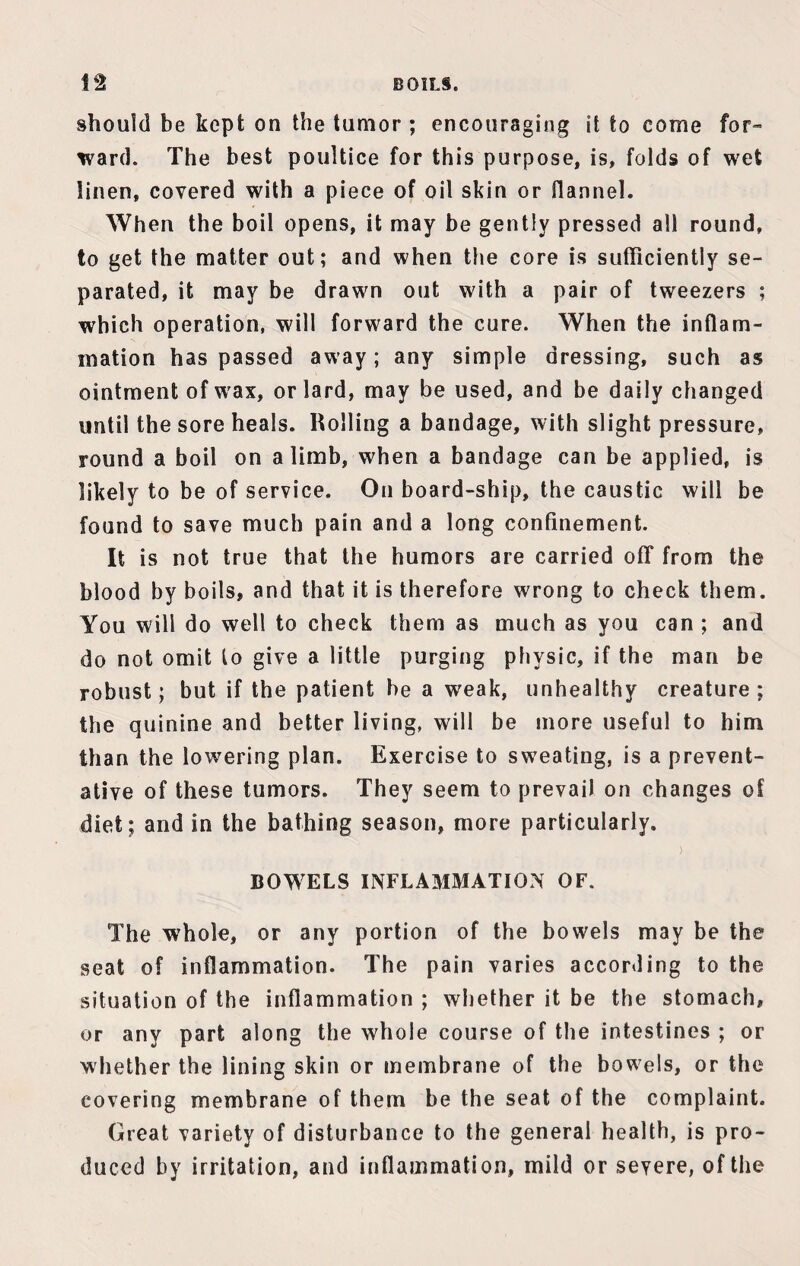 BOILS. 1*2 should be kept on the tumor ; encouraging it to come for¬ ward. The best poultice for this purpose, is, folds of wet linen, covered with a piece of oil skin or flannel. When the boil opens, it may be gently pressed all round, to get the matter out; and when the core is sufficiently se¬ parated, it may be drawn out with a pair of tweezers ; which operation, will forward the cure. When the inflam¬ mation has passed away; any simple dressing, such as ointment of wax, or lard, may be used, and be daily changed until the sore heals. Rolling a bandage, with slight pressure, round a boil on a limb, when a bandage can be applied, is likely to be of service. On board-ship, the caustic will be found to save much pain and a long confinement. It is not true that the humors are carried off from the blood by boils, and that it is therefore wrong to check them. You will do well to check them as much as you can ; and do not omit lo give a little purging physic, if the man be robust; but if the patient be a weak, unhealthy creature; the quinine and better living, will be more useful to him than the lowering plan. Exercise to sweating, is a prevent¬ ative of these tumors. They seem to prevail on changes of diet; and in the bathing season, more particularly. BOWELS INFLAMMATION OF. The whole, or any portion of the bowels may be the seat of inflammation. The pain varies according to the situation of the inflammation ; whether it be the stomach, or any part along the whole course of the intestines ; or whether the lining skin or membrane of the bowels, or the covering membrane of them be the seat of the complaint. Great variety of disturbance to the general health, is pro¬ duced by irritation, and inflammation, mild or severe, of the