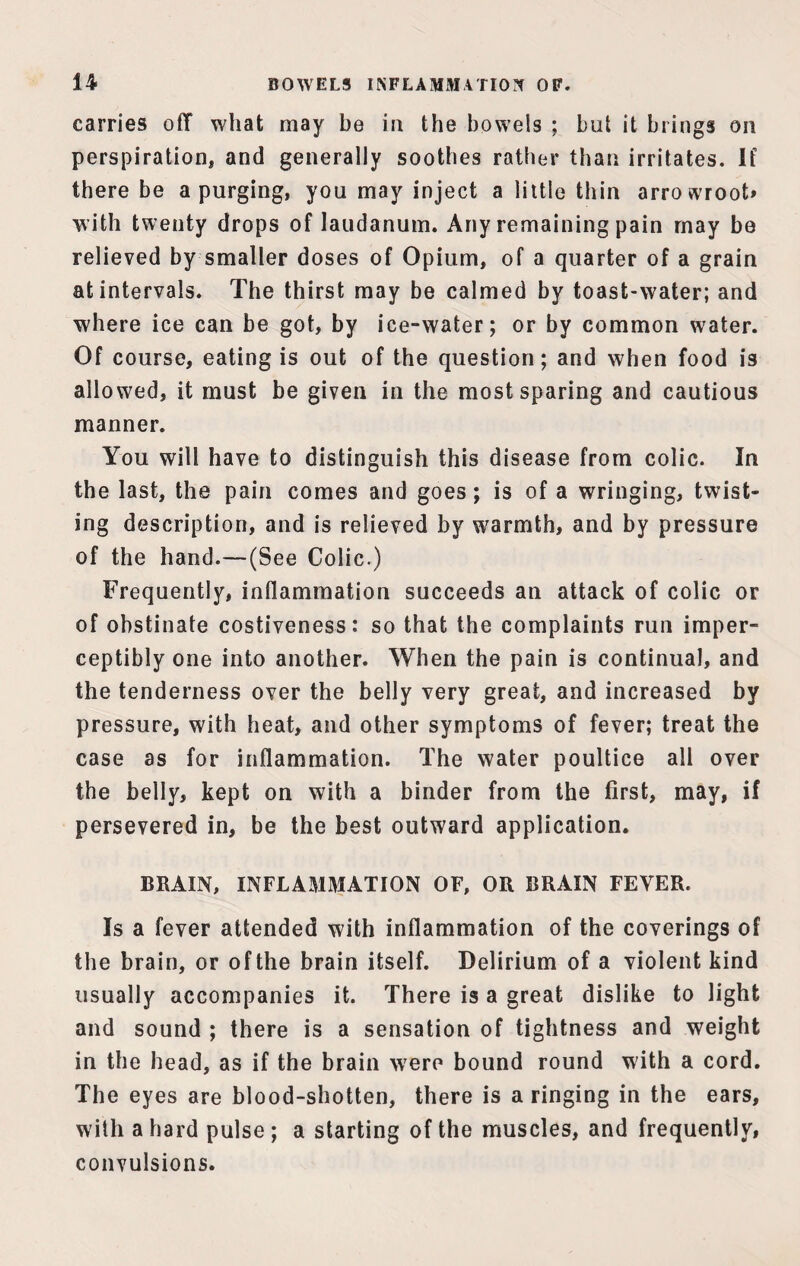 carries off what may be in the bowels ; but it brings on perspiration, and generally soothes rather than irritates. If there be a purging, you may inject a little thin arrowroot* with twenty drops of laudanum. Any remaining pain may be relieved by smaller doses of Opium, of a quarter of a grain at intervals. The thirst may be calmed by toast-water; and where ice can be got, by ice-water; or by common water. Of course, eating is out of the question; and when food is allowed, it must be given in the most sparing and cautious manner. You will have to distinguish this disease from colic. In the last, the pain comes and goes; is of a wringing, twist¬ ing description, and is relieved by warmth, and by pressure of the hand.—(See Colic.) Frequently, inflammation succeeds an attack of colic or of obstinate costiveness: so that the complaints run imper¬ ceptibly one into another. When the pain is continual, and the tenderness over the belly very great, and increased by pressure, with heat, and other symptoms of fever; treat the case as for inflammation. The water poultice all over the belly, kept on with a binder from the first, may, if persevered in, be the best outward application. BRAIN, INFLAMMATION OF, OR BRAIN FEVER. Is a fever attended with inflammation of the coverings of the brain, or ofthe brain itself. Delirium of a violent kind usually accompanies it. There is a great dislike to light and sound ; there is a sensation of tightness and weight in the head, as if the brain were bound round with a cord. The eyes are blood-shotten, there is a ringing in the ears, with a hard pulse ; a starting of the muscles, and frequently, convulsions.