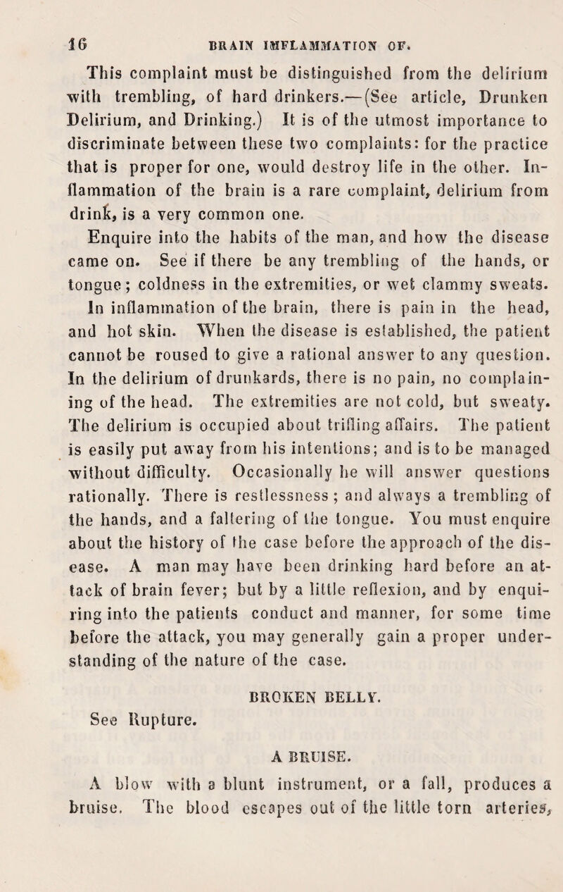 This complaint must be distinguished from the delirium with trembling, of hard drinkers.— (See article, Drunken Delirium, and Drinking.) It is of the utmost importance to discriminate between these two complaints: for the practice that is proper for one, would destroy life in the other. In¬ flammation of the brain is a rare complaint, delirium from drink, is a very common one. Enquire into the habits of the man, and how the disease came on. See if there be any trembling of the hands, or tongue; coldness in the extremities, or wet clammy sweats. In inflammation of the brain, there is pain in the head, and hot skin. When the disease is established, the patient cannot be roused to give a rational answer to any question. In the delirium of drunkards, there is no pain, no complain¬ ing of the head. The extremities are not cold, but sweaty. The delirium is occupied about trifling affairs. The patient is easily put away from his intentions; and is to be managed without difficulty. Occasionally he will answer questions rationally. There is restlessness ; and always a trembling of the hands, and a faltering of the longue. You must enquire about the history of the case before the approach of the dis¬ ease. A man may have been drinking hard before an at¬ tack of brain fever; but by a little reflexion, and by enqui¬ ring into the patients conduct and manner, for some time before the attack, you may generally gain a proper under¬ standing of the nature of the case. BROKEN BELLY. See Rupture. A BRUISE. A blow with a blunt instrument, or a fall, produces a bruise, The blood escapes out of the little torn arteries,