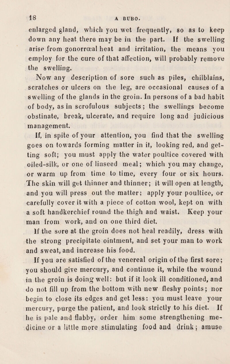 enlarged gland, which you wet frequently, so as to keep down any heat there may be in the part. If the swelling arise from gonorroeal heat and irritation, the means you employ for the cure of that affection, will probably remove the swelling. Now any description of sore such as piles, chilblains, scratches or ulcers on the leg, are occasional causes of a swelling of the glands in the groin. In persons of a bad habit of body, as in scrofulous subjects; the swellings become obstinate, break, ulcerate, and require long and judicious management. If, in spite of your attention, you find that the swelling goes on towards forming matter in it, looking red, and get- ting soft; you must apply the water poultice covered with oiled-silk, or one of linseed meal; which you may change, or warm up from time to time, every four or six hours. The skin will get thinner and thinner; it will open at length, and you will press out the matter; apply your poultice, or carefully cover it with a piece of cotton wool, kept on with a soft handkerchief round the thigh and waist. Keep your man from work, and on one third diet. If the sore at the groin does not heal readily, dress with the strong precipitate ointment, and set your man to work and sweat, and increase his food. If you are satisfied of the venereal origin of the first sore; you should give mercury, and continue it, while the wound in the groin is doing well: but if it look ill conditioned, and do not fill up from the bottom with new fleshy points; nor begin to close its edges and get less: you must leave your mercury, purge the patient, and look strictly to his diet. If he is pale and flabby, order him some strengthening me¬ dicine or a little more stimulating food and drink; amuse