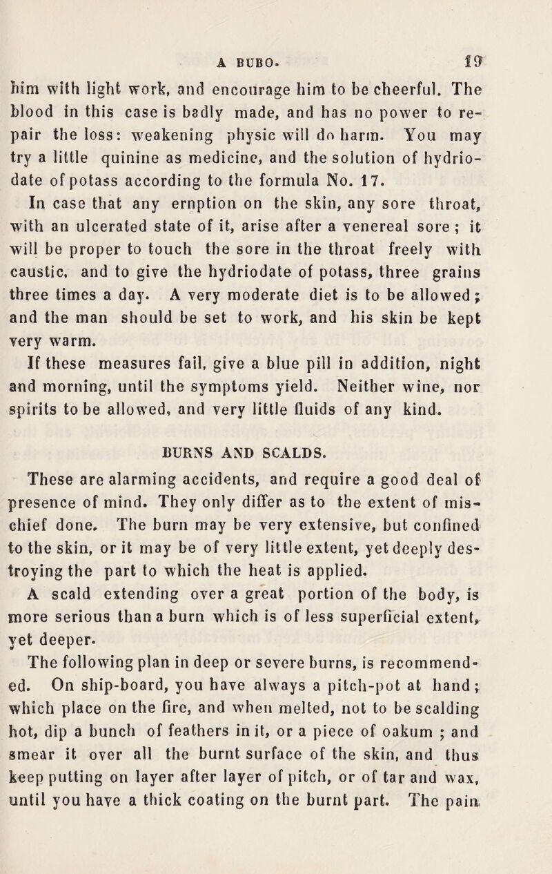 him with light work, and encourage him to be cheerful. The blood in this case is badly made, and has no power to re¬ pair the loss: 'weakening physic will do harm. You may try a little quinine as medicine, and the solution of hydrio- date of potass according to the formula No. 17. In case that any ernption on the skin, any sore throat, with an ulcerated state of it, arise after a venereal sore ; it will be proper to touch the sore in the throat freely with caustic, and to give the hydriodate of potass, three grains three times a day. A very moderate diet is to be allowed; and the man should be set to work, and his skin be kept very warm. If these measures fail, give a blue pill in addition, night and morning, until the symptoms yield. Neither wine, nor spirits to be allowed, and very little fluids of any kind. BURNS AND SCALDS. These are alarming accidents, and require a good deal of presence of mind. They only differ as to the extent of mis¬ chief done. The burn may be very extensive, but confined to the skin, or it may be of very little extent, yet deeply des¬ troying the part to which the heat is applied. A scald extending over a great portion of the body, is more serious than a burn which is of less superficial extent, yet deeper. The following plan in deep or severe burns, is recommend¬ ed. On ship-board, you have always a pitch-pot at hand; which place on the fire, and when melted, not to be scalding hot, dip a bunch of feathers in it, or a piece of oakum ; and smear it over all the burnt surface of the skin, and thus keep putting on layer after layer of pitch, or of tar and wax, until you have a thick coating on the burnt part. The pain