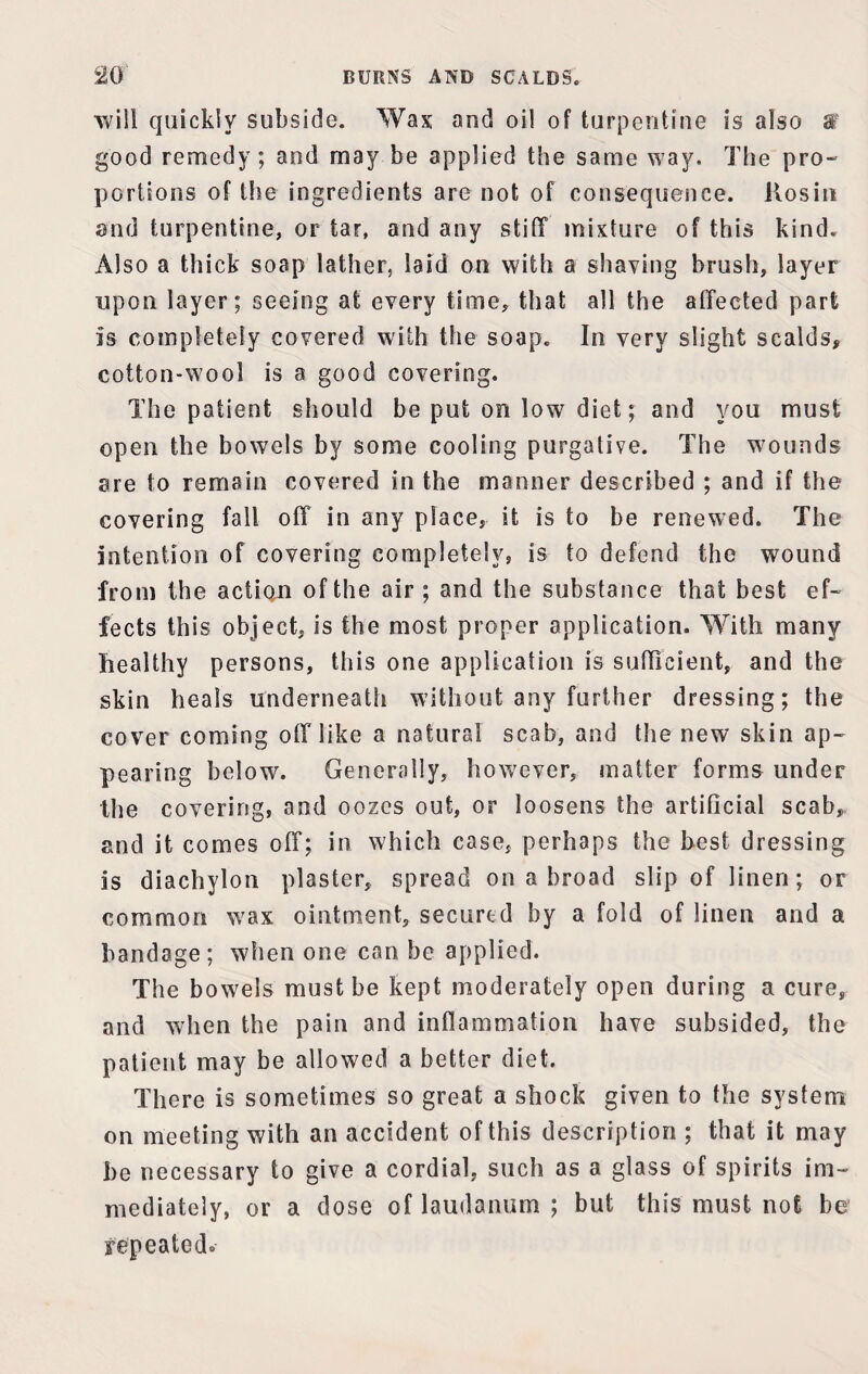 m BURNS AND SCALDS. will quickly subside. Wax and oil of turpentine is also good remedy; and may be applied the same way. The pro¬ portions of the ingredients are not of consequence. Kosin end turpentine, or tar, and any stiff mixture of this kind. Also a thick soap lather, laid on with a shaving brush, layer upon layer; seeing at every time, that all the affected part is completely covered with the soap. In very slight scalds, cotton-wool is a good covering. The patient should be put on low diet; and you must open the bowels by some cooling purgative. The wounds are to remain covered in the manner described ; and if the covering fall off in any place, it is to be renewed. The intention of covering completely, is to defend the wound from the action of the air; and the substance that best ef¬ fects this object, is the most proper application. With many healthy persons, this one application is sufficient, and the skin heals underneath without any further dressing; the cover coming off like a natural scab, and the new skin ap¬ pearing below. Generally, however, matter forms under the covering, and oozes out, or loosens the artificial scab, and it comes off; in which case, perhaps the best dressing is diachylon plaster, spread on a broad slip of linen; or common wax ointment, secured by a fold of linen and a bandage; when one can be applied. The bowels must be kept moderately open during a cure, and when the pain and inflammation have subsided, the patient may be allowed a better diet. There is sometimes so great a shock given to the system on meeting with an accident of this description ; that it may be necessary to give a cordial, such as a glass of spirits im¬ mediately, or a dose of laudanum ; but this must not be repeated*