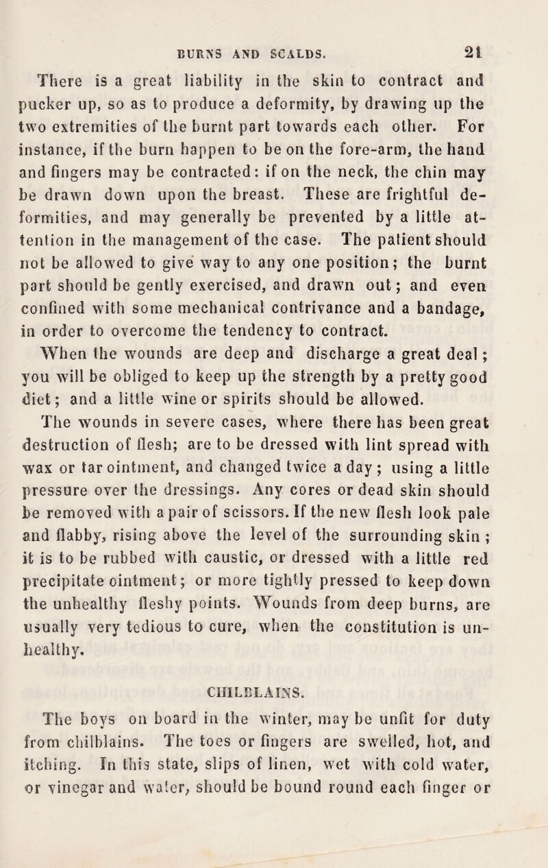 There is a great liability in the skin to contract and pucker up, so as to produce a deformity, by drawing up the two extremities of the burnt part towards each other. For instance, if the burn happen to be on the fore-arm, the hand and fingers may be contracted: if on the neck, the chin may be drawn down upon the breast. These are frightful de¬ formities, and may generally be prevented by a little at¬ tention in the management of the case. The patient should not be allowed to give way to any one position; the burnt part should be gently exercised, and drawn out; and even confined with some mechanical contrivance and a bandage, in order to overcome the tendency to contract. When the wounds are deep and discharge a great deal; you will be obliged to keep up the strength by a pretty good diet; and a little wine or spirits should be allowed. The wounds in severe cases, where there has been great destruction of flesh; are to be dressed with lint spread with wax or tar ointment, and changed twice a day; using a little pressure over the dressings. Any cores or dead skin should be removed with a pair of scissors. If the new flesh look pale and flabby, rising above the level of the surrounding skin ; it is to be rubbed with caustic, or dressed with a little red precipitate ointment; or more tightly pressed to keep down the unhealthy fleshy points. Wounds from deep burns, are usually very tedious to cure, when the constitution is un¬ healthy. CHILBLAINS. The boys on board in the winter, may be unfit for duty from chilblains. The toes or fingers are swelled, hot, and itching. In this state, slips of linen, wet with cold water, or vinegar and water, should be bound round each finger or