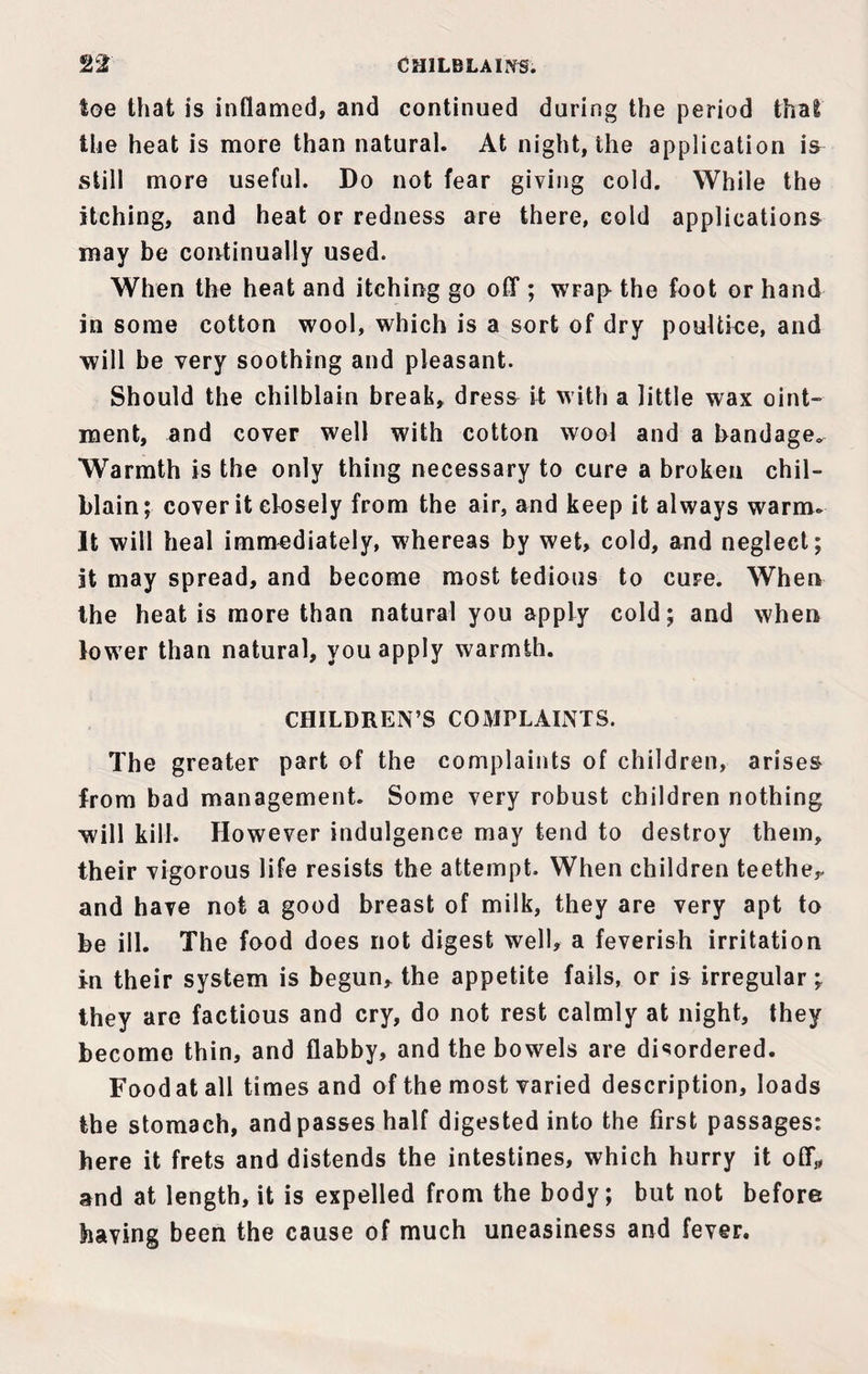 CHILBLAINS. toe that is inflamed, and continued during the period that the heat is more than natural. At night, the application is still more useful. Do not fear giving cold. While the itching, and heat or redness are there, cold applications may be continually used. When the heat and itching go off ; wrap the foot or hand in some cotton wool, which is a sort of dry poultice, and will be very soothing and pleasant. Should the chilblain break, dress it with a little wax oint¬ ment, and cover well with cotton wool and a bandage^ Warmth is the only thing necessary to cure a broken chil¬ blain ; cover it closely from the air, and keep it always warm- It will heal immediately, whereas by wet, cold, and neglect; it may spread, and become most tedious to cure. When the heat is more than natural you apply cold; and when lower than natural, you apply warmth. CHILDREN’S COMPLAINTS. The greater part of the complaints of children, arises from bad management. Some very robust children nothing will kill. However indulgence may tend to destroy them, their vigorous life resists the attempt. When children teether and have not a good breast of milk, they are very apt to be ill. The food does not digest well, a feverish irritation in their system is begun, the appetite fails, or is irregular; they are factious and cry, do not rest calmly at night, they become thin, and flabby, and the bowels are disordered. Foodat all times and of the most varied description, loads the stomach, and passes half digested into the first passages: here it frets and distends the intestines, which hurry it off,, and at length, it is expelled from the body; but not before having been the cause of much uneasiness and fever.