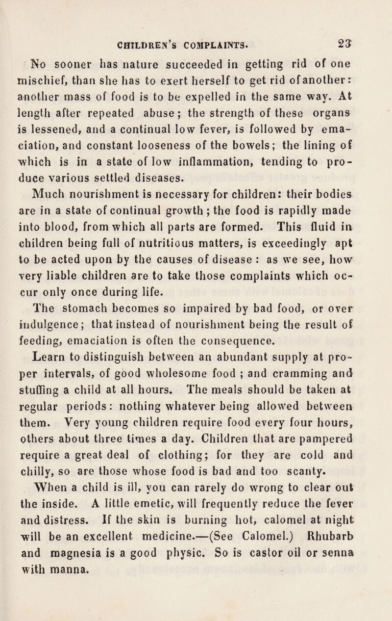 No sooner has nature succeeded in getting rid of one mischief, than she lias to exert herself to get rid of another, another mass of food is to be expelled in the same way. At length after repeated abuse ; the strength of these organs is lessened, and a continual low fever, is followed by ema¬ ciation, and constant looseness of the bowels; the lining of which is in a state of low inflammation, tending to pro¬ duce various settled diseases. Much nourishment is necessary for children: their bodies are in a state of continual growth; the food is rapidly made into blood, from which all parts are formed. This fluid in children being full of nutritious matters, is exceedingly apt to be acted upon by the causes of disease : as we see, how very liable children are to take those complaints which oc¬ cur only once during life. The stomach becomes so impaired by bad food, or over indulgence; that instead of nourishment being the result of feeding, emaciation is often the consequence. Learn to distinguish between an abundant supply at pro¬ per intervals, of good wholesome food ; and cramming and stuffing a child at all hours. The meals should be taken at regular periods: nothing whatever being allowed between them. Very young children require food every four hours, others about three times a day. Children that are pampered require a great deal of clothing; for they are cold and chilly, so are those whose food is bad and too scanty. When a child is ill, you can rarely do wrong to clear out the inside. A little emetic, will frequently reduce the fever and distress. If the skin is burning hot, calomel at night will be an excellent medicine.—(See Calomel.) Rhubarb and magnesia is a good physic. So is castor oil or senna with manna.
