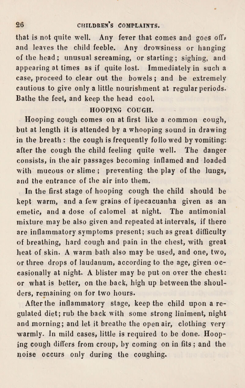 that is not quite well. Any fever that comes and goes off? and leaves the child feeble. Any drowsiness or hanging of the head ; unusual screaming, or starting; sighing, and appearing at times as if quite lost. Immediately in such a case, proceed to clear out the bowels; and be extremely cautious to give only a little nourishment at regular periods. Bathe the feet, and keep the head cool. HOOPING COUGH. Hooping cough comes on at first like a common cough, but at length it is attended by a whooping sound in drawing in the breath : the cough is frequently folio wed by vomiting: after the cough the child feeling quite well. The danger consists, in the air passages becoming inflamed and loaded with mucous or slime ; preventing the play of the lungs, and the entrance of the air into them. In the first stage of hooping cough the child should be kept warm, and a few grains of ipecacuanha given as an emetic, and a dose of calomel at night. The antimonial mixture may be also given and repeated at intervals, if there are inflammatory symptoms present; such as great difficulty of breathing, hard cough and pain in the chest, with great heat of skin. A warm bath also may be used, and one, two, or three drops of laudanum, according to the age, given oc¬ casionally at night. A blister may be put on over the chest: or what is better, on the back, high up between the shoul¬ ders, remaining on for two hours. After the inflammatory stage, keep the child upon a re¬ gulated diet; rub the back with some strong liniment, night and morning; and let it breathe the open air, clothing very warmly. In mild cases, little is required to be done. Hoop¬ ing cough differs from croup, by coming on in fits; and the noise occurs only during the coughing.