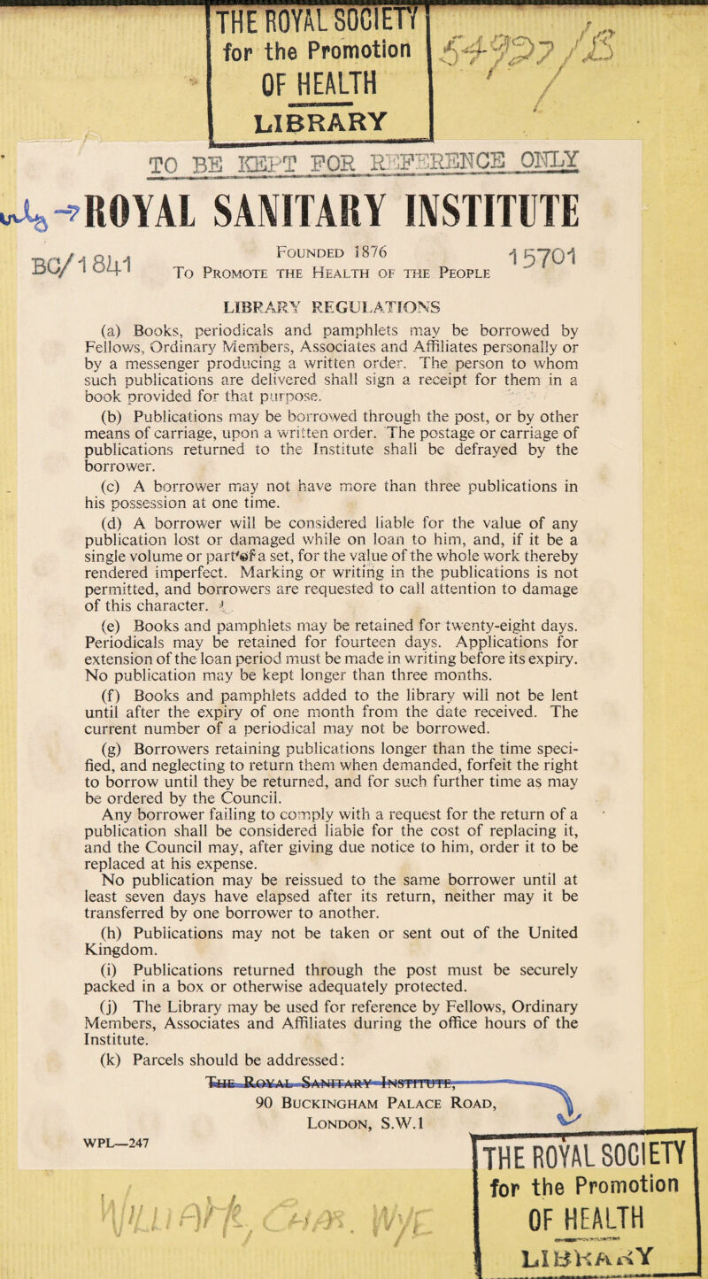 for the Promotion OF HEALTH LIBRARY / S4%>?/£> t / TO BE KEPT FOR R?IF.h;RBNCB OKLY A-7ROYAL SANITARY INSTITUTE BC/1841 Bounded 1876 j 5Y01 To Promote the Health of the People LIBRARY REGULATIONS (a) Books, periodicals and pamphlets may be borrowed by Fellows, Ordinary Members, Associates and Affiliates personally or by a messenger producing a written order. The person to whom such publications are delivered shall sign a receipt for them in a book provided for that purpose. (b) Publications may be borrowed through the post, or by other means of carriage, upon a written order. The postage or carriage of publications returned to the Institute shall be defrayed by the borrower. (c) A borrower may not have more than three publications in his possession at one time. (d) A borrower will be considered liable for the value of any publication lost or damaged while on loan to him, and, if it be a single volume or part'eT a set, for the value of the whole work thereby rendered imperfect. Marking or writing in the publications is not permitted, and borrowers are requested to call attention to damage of this character. { . (e) Books and pamphlets may be retained for twenty-eight days. Periodicals may be retained for fourteen days. Applications for extension of the loan period must be made in writing before its expiry. No publication may be kept longer than three months. (f) Books and pamphlets added to the library will not be lent until after the expiry of one month from the date received. The current number of a periodical may not be borrowed. (g) Borrowers retaining publications longer than the time speci¬ fied, and neglecting to return them when demanded, forfeit the right to borrow until they be returned, and for such further time as may be ordered by the Council. Any borrower failing to comply with a request for the return of a publication shall be considered liable for the cost of replacing it, and the Council may, after giving due notice to him, order it to be replaced at his expense. No publication may be reissued to the same borrower until at least seven days have elapsed after its return, neither may it be transferred by one borrower to another. (h) Publications may not be taken or sent out of the United Kingdom. (i) Publications returned through the post must be securely packed in a box or otherwise adequately protected. (j) The Library may be used for reference by Fellows, Ordinary Members, Associates and Affiliates during the office hours of the Institute. (k) Parcels should be addressed: 90 Buckingham Palace Road, London, S.W.l THE ROYAL SOCIETY for the Promotion OF HEALTH LIBKAr»Y WPL—247 } /