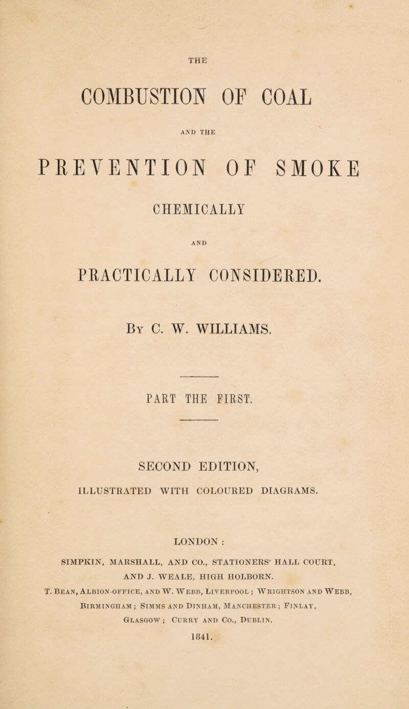 THE COMBUSTION OF COAL AND THE PREVENTION OF SMOKE CHEKICALIY AND PRACTICALLY CONSIDERED, By C. W. WILLIAMS. PART THE FIRST. SECOND EDITION, ILLUSTRATED WITH COLOURED DIAGRAMS. LONDON: SIMPKIN, MARSHALL, AND CO., STATIONERS’ HALL COURT, AND J. WEALE, HIGH HOLBORN. T. Bean, Albion-office, and W. Webb, Liverpool ; Wrigiitson and Webb, Birmingham; Simms and Dinham, Manchester; Finlay, Glasgow ; Curry and Co., Dublin. 1841.