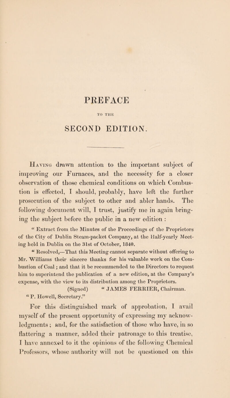 TO THE SECOND EDITION, Haying dmwn attention to the important subject of improving our Furnaces, and the necessity for a closer observation of those chemical conditions on which Combus¬ tion is effected, I should, probably, have left the further prosecution of the subject to other and abler hands. The following document will, I trust, justify me in again bring¬ ing the subject before the public in a new edition : “ Extract from the Minutes of the Proceedings of the Proprietors of the City of Dublin Steam-packet Company, at the Half-yearly Meet¬ ing held in Dublin on the 31st of October, 1840. “ Resolved,—That this Meeting cannot separate without offering to Mr. Williams their sincere thanks for his valuable work on the Com¬ bustion of Coal; and that it be recommended to the Directors to request him to superintend the publication of a new edition, at the Company’s expense, with the view to its distribution among the Proprietors. (Signed) “ JAMES FERRIER, Chairman. “ P. Howell, Secretary.” For this distinguished mark of approbation, I avail myself of the present opportunity of expressing my acknow¬ ledgments ; and, for the satisfaction of those who have, in so battering a manner, added their patronage to this treatise, I have annexed to it the opinions of the following Chemical Professors, whose authority will not be questioned on this