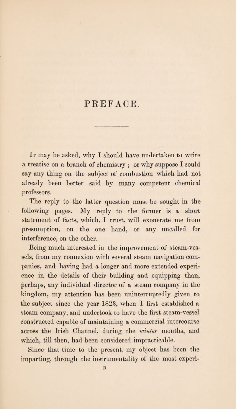 It may be asked, why I should have undertaken to write a treatise on a branch of chemistry ; or why suppose I could say any thing on the subject of combustion which had not already been better said by many competent chemical professors. The reply to the latter question must be sought in the following pages. My reply to the former is a short statement of facts, which, I trust, will exonerate me from presumption, on the one hand, or any uncalled for interference, on the other. Being much interested in the improvement of steam-ves¬ sels, from my connexion with several steam navigation com¬ panies, and having had a longer and more extended experi¬ ence in the details of their building and equipping than, perhaps, any individual director of a steam company in the kingdom, my attention has been uninterruptedly given to the subject since the year 1823, when I first established a steam company, and undertook to have the first steam-vessel constructed capable of maintaining a commercial intercourse across the Irish Channel, during the winter months, and which, till then, had been considered impracticable. Since that time to the present, my object has been the imparting, through the instrumentality of the most experi- B