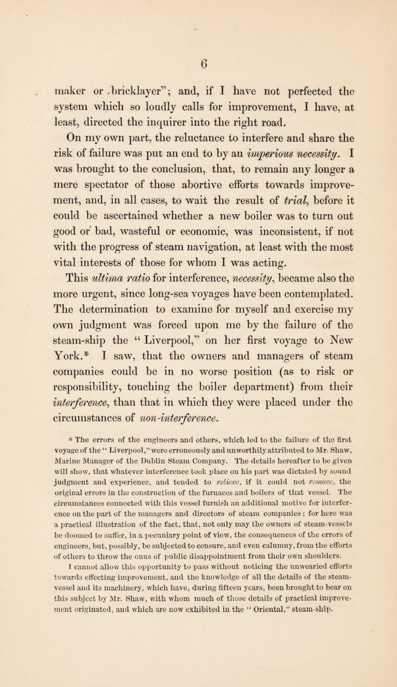 maker or -bricklayer”; and, if I have not perfected the system which so loudly calls for improvement, I have, at least, directed the inquirer into the right road. On my own part, the reluctance to interfere and share the risk of failure was put an end to by an imperious necessity. I was brought to the conclusion, that, to remain any longer a mere spectator of those abortive efforts towards improve¬ ment, and, in all cases, to wait the result of trial, before it could be ascertained whether a new boiler was to turn out good or’ bad, wasteful or economic, was inconsistent, if not with the progress of steam navigation, at least with the most vital interests of those for whom I was acting. This ultima ratio for interference, necessity, became also the more urgent, since long-sea voyages have been contemplated. The determination to examine for myself and exercise my own judgment was forced upon me by the failure of the / steam-ship the “ Liverpool,” on her first voyage to New York.* I saw, that the owners and managers of steam companies could be in no worse position (as to risk or responsibility, touching the boiler department) from their interference, than that in which they were placed under the circumstances of non-interference. * The errors of the engineers and others, which led to the failure of the first voyage of the “ Liverpool,” were erroneously and unworthily attributed to Mr. Shaw, Marine Manager of the Dublin Steam Company. The details hereafter to be given will show, that whatever interference took place on his part was dictated by sound judgment and experience, and tended to relieve, if it could not remove, the original errors in the construction of the furnaces and boilers of that vessel. The circumstances connected with this vessel furnish an additional motive for interfer¬ ence on the part of the managers and directors of steam companies ; for here was a practical illustration of the fact, that, not only may the owners of steam-vessels be doomed to suffer, in a pecuniary point of view, the consequences of the errors of engineers, but, possibly, be subjected to censure, and even calumny, from the efforts of others to throw the onus of public disappointment from their own shoulders. I cannot allow this opportunity to pass without noticing the unwearied efforts towards effecting improvement, and the knowledge of all the details of the steam- vessel and its machinery, which have, during fifteen years, been brought to bear on this subject by Mr. Shaw, with whom much of those details of practical improve¬ ment originated, and which are now exhibited in the “ Oriental,” steam ship.