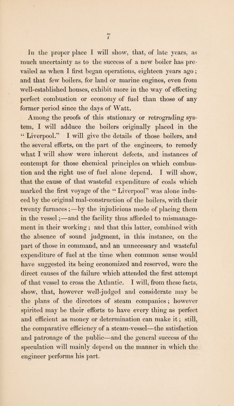 In the proper place I will show, that, of late years, as much uncertainty as to the success of a new boiler has pre¬ vailed as when I first began operations, eighteen years ago; and that few boilers, for land or marine engines, even from well-established houses, exhibit more in the way of effecting perfect combustion or economy of fuel than those of any former period since the days of Watt. Among the proofs of this stationary or retrograding sys¬ tem, I will adduce the boilers originally placed in the “ Liverpool.” I will give the details of those boilers, and the several efforts, on the part of the engineers, to remedy what I will show were inherent defects, and instances of contempt for those chemical principles on which combus¬ tion and the right use of fuel alone depend. I will show, that the cause of that wasteful expenditure of coals which marked the first voyage of the “ Liverpool” was alone indu¬ ced by the original mal-construction of the boilers, with their twenty furnaces ;—by the injudicious mode of placing them in the vessel;—and the facility thus afforded to mismanage¬ ment in their working; and that this latter, combined with the absence of sound judgment, in this instance, on the part of those in command, and an unnecessary and wasteful expenditure of fuel at the time when common sense would have suggested its being economized and reserved, were the direct causes of the failure which attended the first attempt of that vessel to cross the Atlantic. I will, from these facts, show, that, however well-judged and considerate may be the plans of the directors of steam companies ; however spirited may be their efforts to have every thing as perfect and efficient as money or determination can make it; still, the comparative efficiency of a steam-vessel—the satisfaction and patronage of the public—and the general success of the speculation will mainly depend on the manner in which the engineer performs his part.
