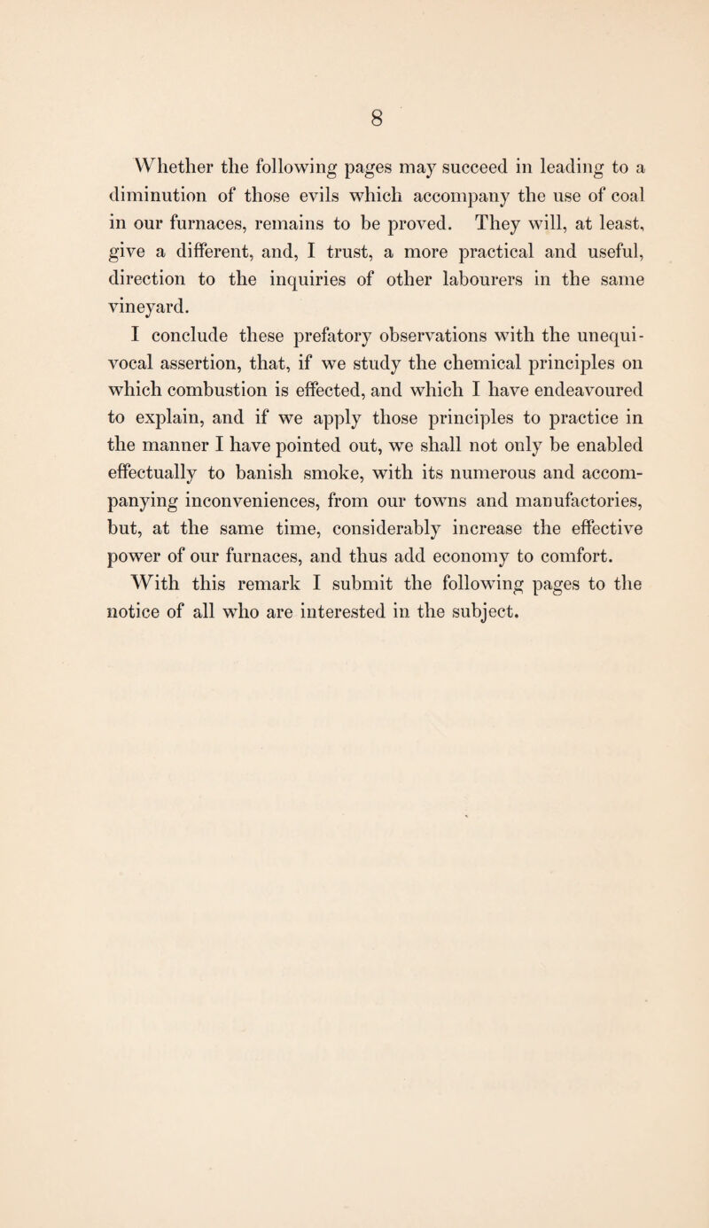 Whether the following pages may succeed in leading to a diminution of those evils which accompany the use of coal in our furnaces, remains to be proved. They will, at least, give a different, and, I trust, a more practical and useful, direction to the inquiries of other labourers in the same vineyard. I conclude these prefatory observations with the unequi¬ vocal assertion, that, if we study the chemical principles on which combustion is effected, and which I have endeavoured to explain, and if we apply those principles to practice in the manner I have pointed out, we shall not only be enabled effectually to banish smoke, with its numerous and accom¬ panying inconveniences, from our towns and manufactories, but, at the same time, considerably increase the effective power of our furnaces, and thus add economy to comfort. With this remark I submit the following pages to the notice of all who are interested in the subject.