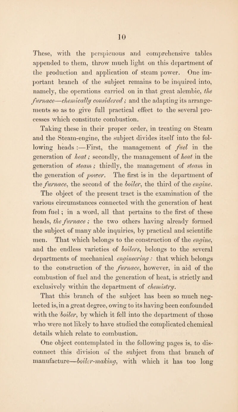 These, with the perspicuous and comprehensive tables appended to them, throw much light on this department of the production and application of steam power. One im¬ portant branch of the subject remains to be inquired into, namely, the operations carried on in that great alembic, the furnace—chemically considered; and the adapting its arrange¬ ments so as to give full practical effect to the several pro¬ cesses which constitute combustion. Taking these in their proper order, in treating on Steam and the Steam-engine, the subject divides itself into the fol¬ lowing heads :—First, the management of fuel in the generation of heat; secondly, the management of heat in the generation of steam; thirdly, the management of steam in the generation of power. The first is in the department of the furnace, the second of the boiler, the third of the engine. The object of the present tract is the examination of the various circumstances connected with the generation of heat from fuel; in a word, all that pertains to the first of these heads, the furnace; the two others having already formed the subject of many able inquiries, by practical and scientific men. That which belongs to the construction of the engine, and the endless varieties of boilers, belongs to the several departments of mechanical engineering : that which belongs to the construction of the furnace, however, in aid of the combustion of fuel and the generation of heat, is strictly and exclusively within the department of chemistry. That this branch of the subject has been so much neg¬ lected is, in a great degree, owing to its having been confounded with the boiler, by which it fell into the department of those who were not likely to have studied the complicated chemical details which relate to combustion. One object contemplated in the following pages is, to dis¬ connect this division of the subject from that branch of manufacture—boiler-making, with which it has too long
