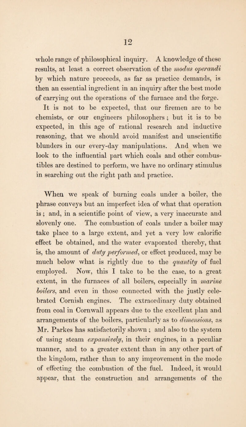 whole range of philosophical inquiry. A knowledge of these results, at least a correct observation of the modus operandi by which nature proceeds, as far as practice demands, is then an essential ingredient in an inquiry after the best mode of carrying out the operations of the furnace and the forge. It is not to be expected, that our firemen are to be chemists, or our engineers philosophers ; but it is to be expected, in this age of rational research and inductive reasoning, that we should avoid manifest and unscientific blunders in our every-day manipulations. And when we look to the influential part which coals and other combus¬ tibles are destined to perform, we have no ordinary stimulus in searching out the right path and practice. When we speak of burning coals under a boiler, the phrase conveys but an imperfect idea of what that operation is; and, in a scientific point of view, a very inaccurate and slovenly one. The combustion of coals under a boiler may take place to a large extent, and yet a very low calorific effect be obtained, and the water evaporated thereby, that is, the amount of duty performed, or effect produced, may be much below what is rightly due to the quantity of fuel employed. Now, this I take to be the case, to a great extent, in the furnaces of all boilers, especially in marine boilers, and even in those connected with the justly cele¬ brated Cornish engines. The extraordinary duty obtained from coal in Cornwall appears due to the excellent plan and arrangements of the boilers, particularly as to dimensions, as Mr. Parkes has satisfactorily shown ; and also to the system of using steam expansively, in their engines, in a peculiar manner, and to a greater extent than in any other part of the kingdom, rather than to any improvement in the mode of effecting the combustion of the fuel. Indeed, it would appear, that the construction and arrangements of the