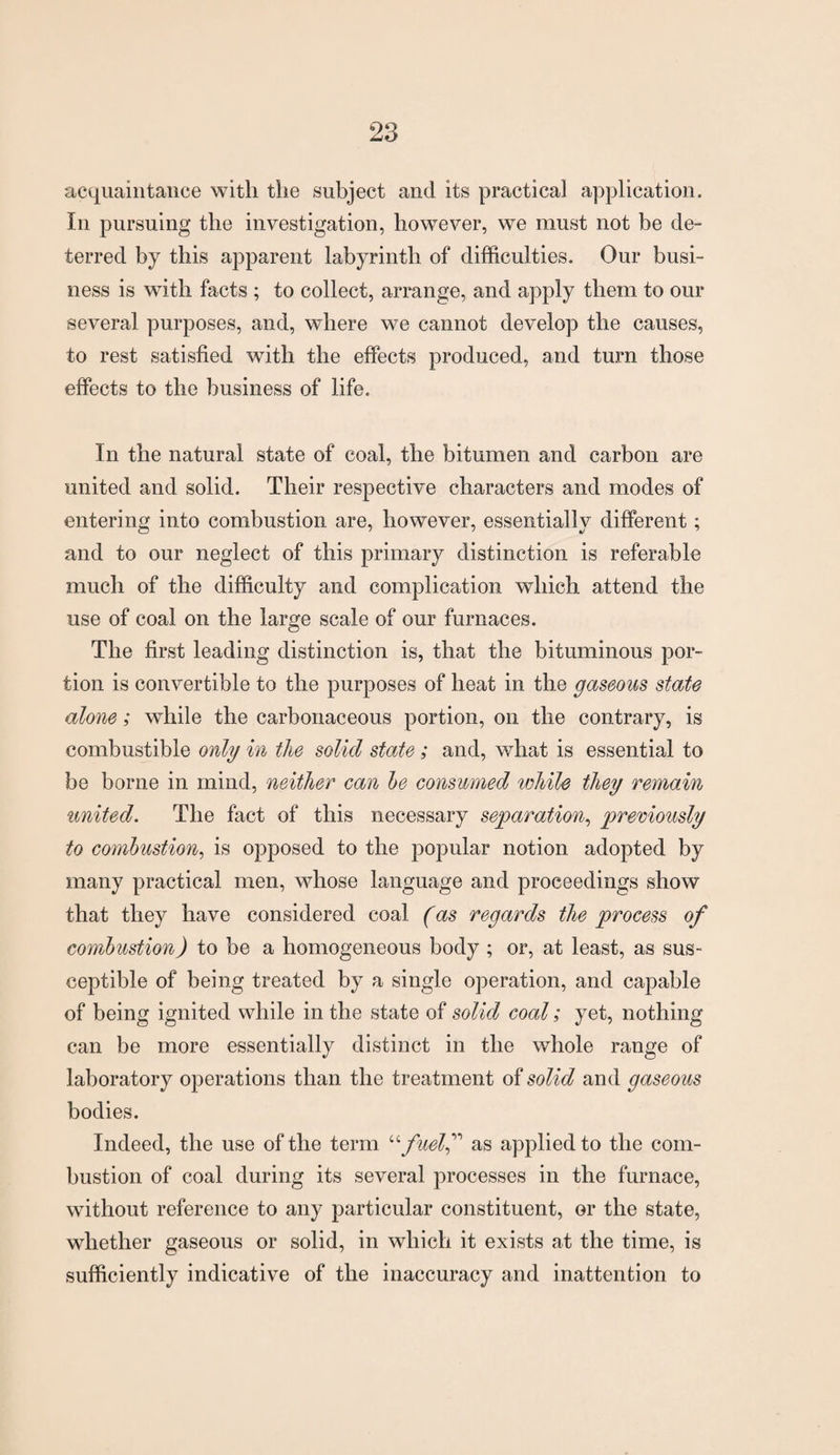 acquaintance with the subject and its practical application. In pursuing the investigation, however, we must not be de¬ terred by this apparent labyrinth of difficulties. Our busi¬ ness is with facts ; to collect, arrange, and apply them to our several purposes, and, where we cannot develop the causes, to rest satisfied with the effects produced, and turn those effects to the business of life. In the natural state of coal, the bitumen and carbon are united and solid. Their respective characters and modes of entering into combustion are, however, essentially different; and to our neglect of this primary distinction is referable much of the difficulty and complication which attend the use of coal on the large scale of our furnaces. The first leading distinction is, that the bituminous por¬ tion is convertible to the purposes of heat in the gaseous state alone; while the carbonaceous portion, on the contrary, is combustible only in the solid state ; and, what is essential to be borne in mind, neither can he consumed while they remain united. The fact of this necessary separation, previously to combustion, is opposed to the popular notion adopted by many practical men, whose language and proceedings show that they have considered coal (as regards the process of combustion) to be a homogeneous body ; or, at least, as sus¬ ceptible of being treated by a single operation, and capable of being ignited while in the state of solid coal; yet, nothing can be more essentially distinct in the whole range of laboratory operations than the treatment of solid and gaseous bodies. Indeed, the use of the term ^ fuelf as applied to the com¬ bustion of coal during its several processes in the furnace, without reference to any particular constituent, or the state, whether gaseous or solid, in which it exists at the time, is sufficiently indicative of the inaccuracy and inattention to