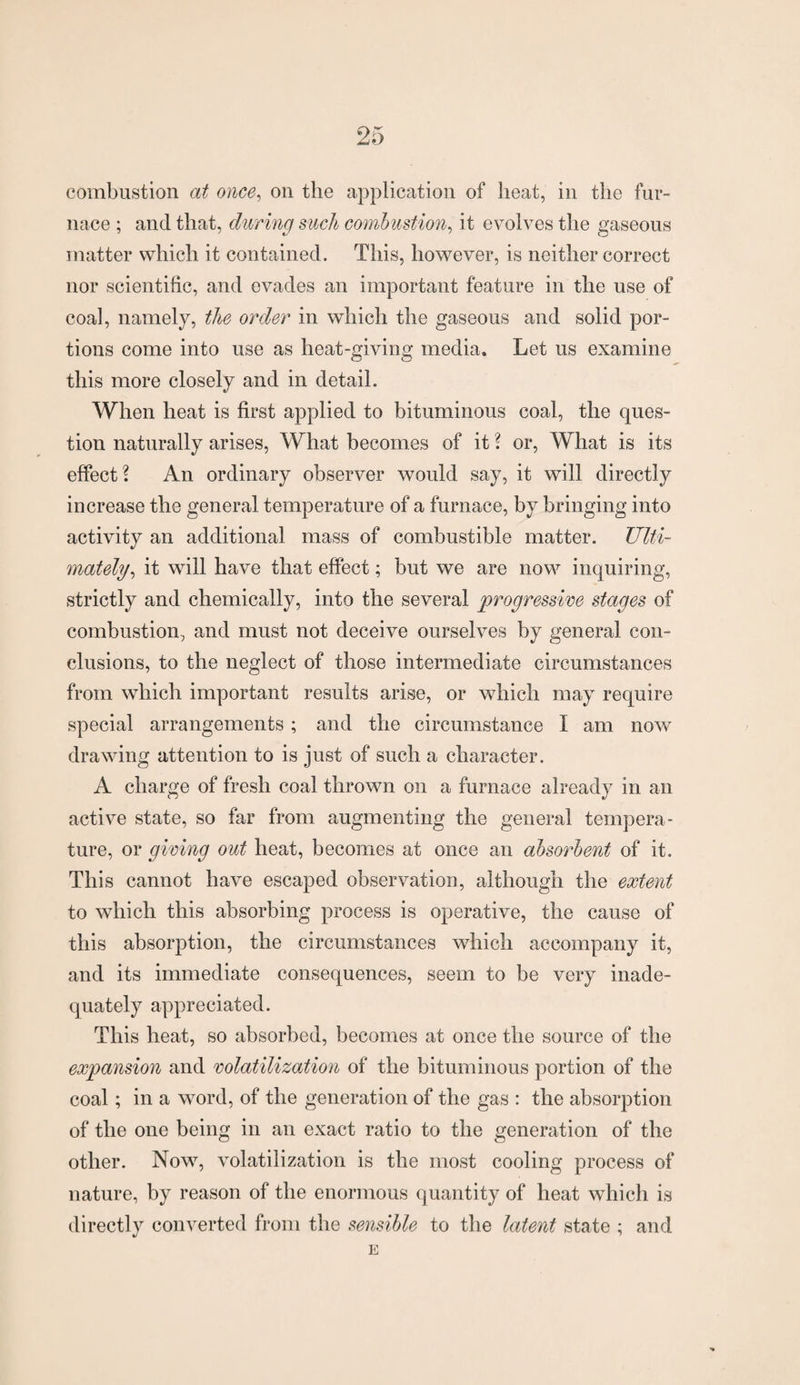combustion at once, on the application of heat, in the fur¬ nace ; and that, during such combustion, it evolves the gaseous matter which it contained. This, however, is neither correct nor scientific, and evades an important feature in the use of coal, namely, the order in which the gaseous and solid por¬ tions come into use as heat-giving media. Let us examine this more closely and in detail. When heat is first applied to bituminous coal, the ques¬ tion naturally arises, What becomes of it ? or, What is its effect? An ordinary observer would say, it will directly increase the general temperature of a furnace, by bringing into activity an additional mass of combustible matter. Ulti¬ mately, it will have that effect; but we are now inquiring, strictly and chemically, into the several progressive stages of combustion, and must not deceive ourselves by general con¬ clusions, to the neglect of those intermediate circumstances from which important results arise, or which may require special arrangements ; and the circumstance I am now drawing attention to is just of such a character. A charge of fresh coal thrown on a furnace already in an active state, so far from augmenting the general tempera¬ ture, or giving out heat, becomes at once an absorbent of it. This cannot have escaped observation, although the extent to which this absorbing process is operative, the cause of this absorption, the circumstances which accompany it, and its immediate consequences, seem to be very inade¬ quately appreciated. This heat, so absorbed, becomes at once the source of the expansion and volatilization of the bituminous portion of the coal; in a word, of the generation of the gas : the absorption of the one being in an exact ratio to the generation of the other. Now, volatilization is the most cooling process of nature, by reason of the enormous quantity of heat which is directly converted from the sensible to the latent state ; and %t 7 E