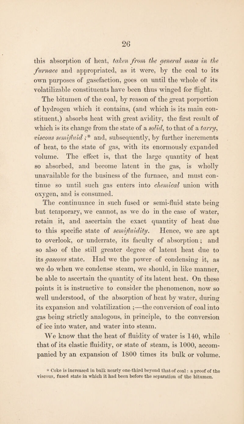 this absorption of heat, taken from the general mass in the furnace and appropriated, as it were, by the coal to its own purposes of gasefaction, goes on until the whole of its volatilizable constituents have been thus winged for flight. The bitumen of the coal, by reason of the great porportion of hydrogen which it contains, (and which is its main con¬ stituent,) absorbs heat with great avidity, the first result of which is its change from the state of a solid, to that of a tarry, viscous semifluid ;* and, subsequently, by further increments of heat, to the state of gas, with its enormously expanded volume. The effect is, that the large quantity of heat so absorbed, and become latent in the gas, is wholly unavailable for the business of the furnace, and must con¬ tinue so until such gas enters into chemical union with oxygen, and is consumed. The continuance in such fused or semi-fluid state being but temporary, we cannot, as we do in the case of water, retain it, and ascertain the exact quantity of heat due to this specific state of semifluidity. Hence, we are apt to overlook, or underrate, its faculty of absorption; and so also of the still greater degree of latent heat due to its gaseous state. Had we the power • of condensing it, as we do when we condense steam, we should, in like manner, be able to ascertain the quantity of its latent heat. On these points it is instructive to consider the phenomenon, now so well understood, of the absorption of heat by water, during its expansion and volatilization ;—the conversion of coal into gas being strictly analogous, in principle, to the conversion of ice into water, and water into steam. We know that the heat of fluidity of water is 140, while that of its elastic fluidity, or state of steam, is 1000, accom¬ panied by an expansion of 1800 times its bulk or volume. * Coke is increased in bulk nearly one-tbird beyond that of coal: a proof of the viscous, fused state in which it had been before the separation of the bitumen.
