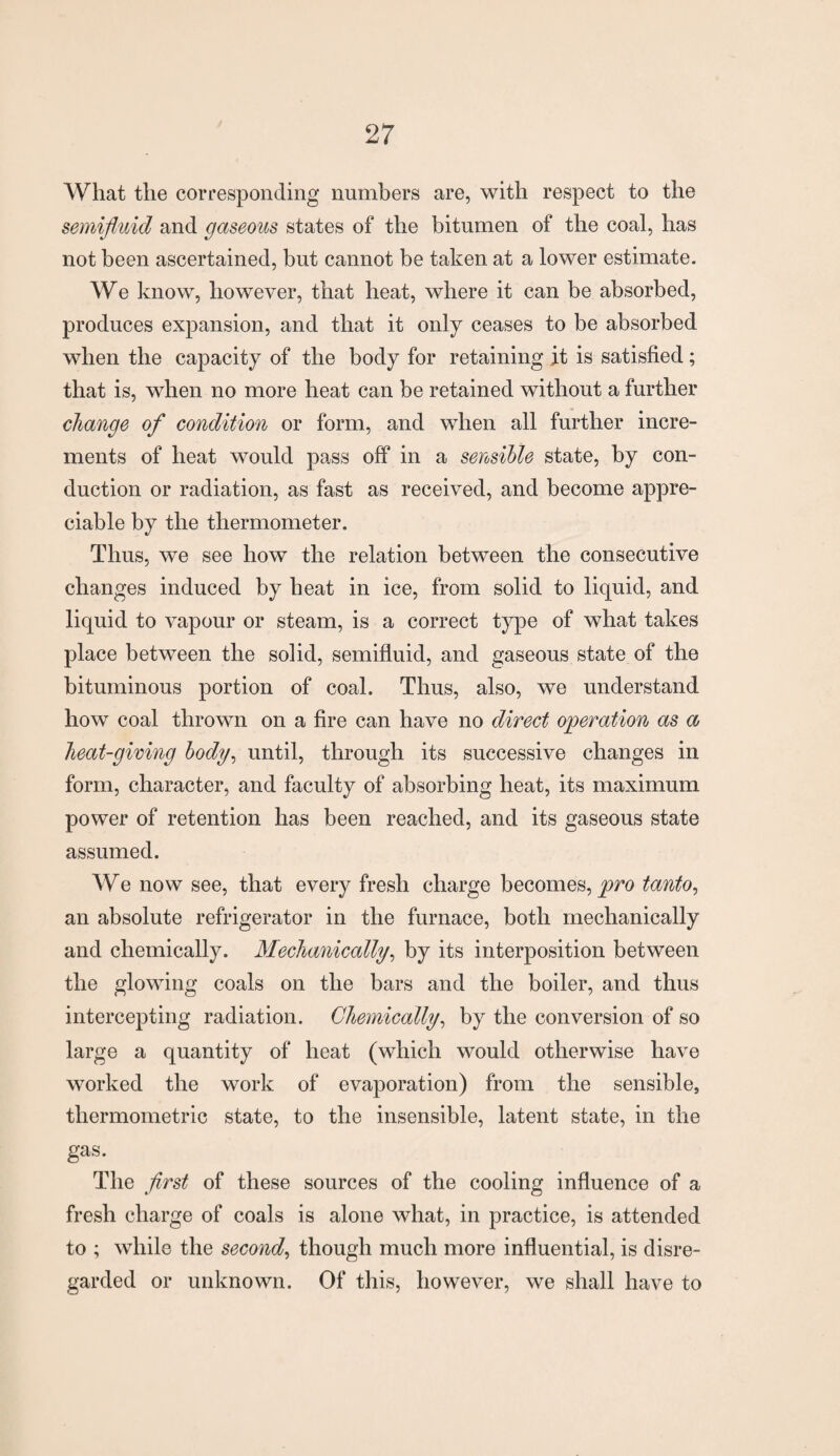What the corresponding numbers are, with respect to the semifluid and gaseous states of the bitumen of the coal, has not been ascertained, but cannot be taken at a lower estimate. We know, however, that heat, where it can be absorbed, produces expansion, and that it only ceases to be absorbed when the capacity of the body for retaining it is satisfied; that is, when no more heat can be retained without a further change of condition or form, and when all further incre¬ ments of heat would pass off in a sensible state, by con¬ duction or radiation, as fast as received, and become appre¬ ciable by the thermometer. Thus, we see how the relation between the consecutive changes induced by heat in ice, from solid to liquid, and liquid to vapour or steam, is a correct type of what takes place between the solid, semifluid, and gaseous state of the bituminous portion of coal. Thus, also, we understand how coal thrown on a fire can have no direct operation as a heat-giving body, until, through its successive changes in form, character, and faculty of absorbing heat, its maximum power of retention has been reached, and its gaseous state assumed. We now see, that every fresh charge becomes, pro tanto, an absolute refrigerator in the furnace, both mechanically and chemically. Mechanically, by its interposition between the glowing coals on the bars and the boiler, and thus intercepting radiation. Chemically, by the conversion of so large a quantity of heat (which would otherwise have worked the work of evaporation) from the sensible, thermometric state, to the insensible, latent state, in the gas. The first of these sources of the cooling influence of a fresh charge of coals is alone what, in practice, is attended to ; while the second, though much more influential, is disre¬ garded or unknown. Of this, however, we shall have to