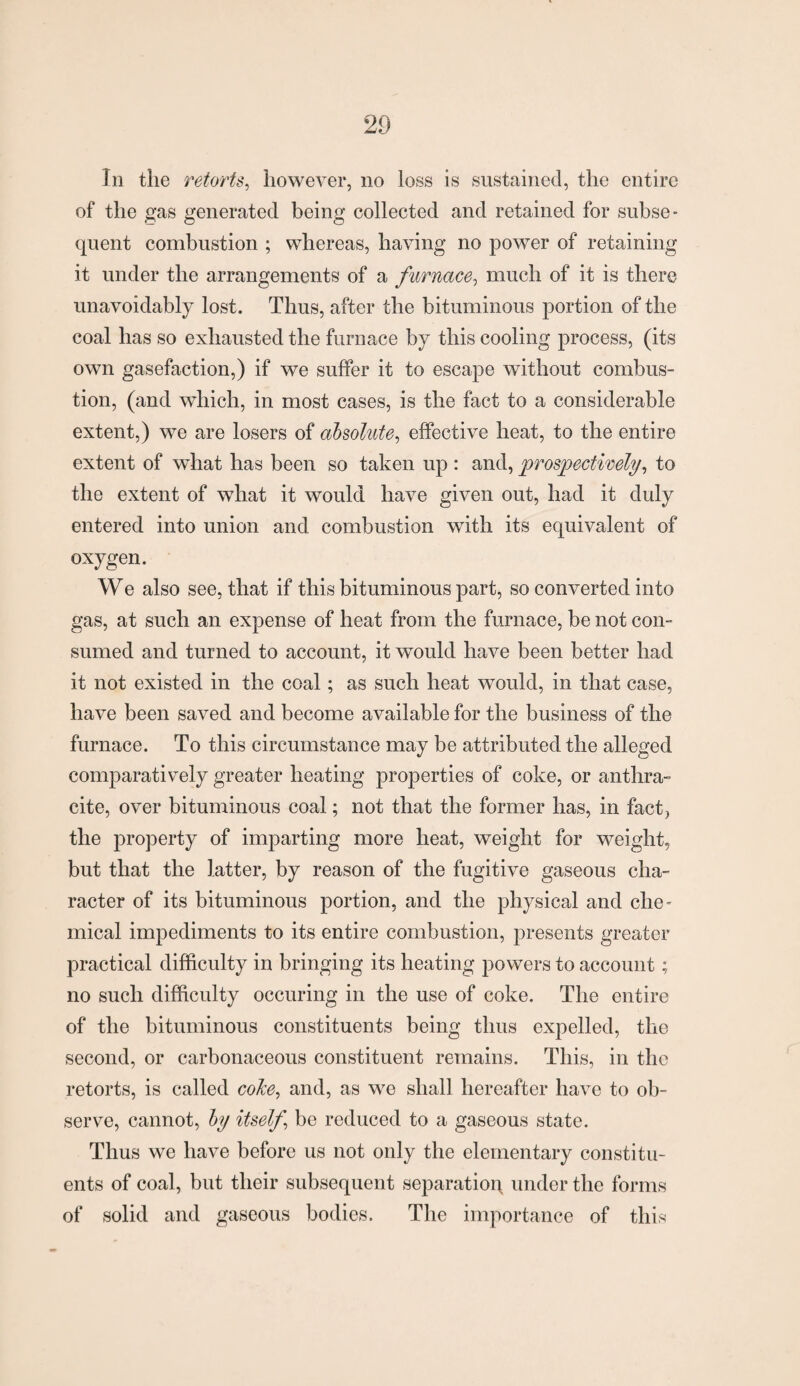 In the retorts, however, no loss is sustained, the entire of the gas generated being collected and retained for subse¬ quent combustion ; whereas, having no power of retaining it under the arrangements of a furnace, much of it is there unavoidably lost. Thus, after the bituminous portion of the coal has so exhausted the furnace by this cooling process, (its own gasefaction,) if we suffer it to escape without combus¬ tion, (and which, in most cases, is the fact to a considerable extent,) we are losers of absolute, effective heat, to the entire extent of what has been so taken up : and, prospectively, to the extent of what it would have given out, had it duly entered into union and combustion with its equivalent of oxygen. We also see, that if this bituminous part, so converted into gas, at such an expense of heat from the furnace, be not con¬ sumed and turned to account, it would have been better had it not existed in the coal; as such heat would, in that case, have been saved and become available for the business of the furnace. To this circumstance may be attributed the alleged comparatively greater heating properties of coke, or anthra¬ cite, over bituminous coal; not that the former has, in fact, the property of imparting more heat, weight for weight, but that the latter, by reason of the fugitive gaseous cha¬ racter of its bituminous portion, and the physical and che¬ mical impediments to its entire combustion, presents greater practical difficulty in bringing its heating powers to account; no such difficulty occuring in the use of coke. The entire of the bituminous constituents being thus expelled, the second, or carbonaceous constituent remains. This, in the retorts, is called coke, and, as we shall hereafter have to ob¬ serve, cannot, by itself, be reduced to a gaseous state. Thus we have before us not only the elementary constitu¬ ents of coal, but their subsequent separation, under the forms of solid and gaseous bodies. The importance of this