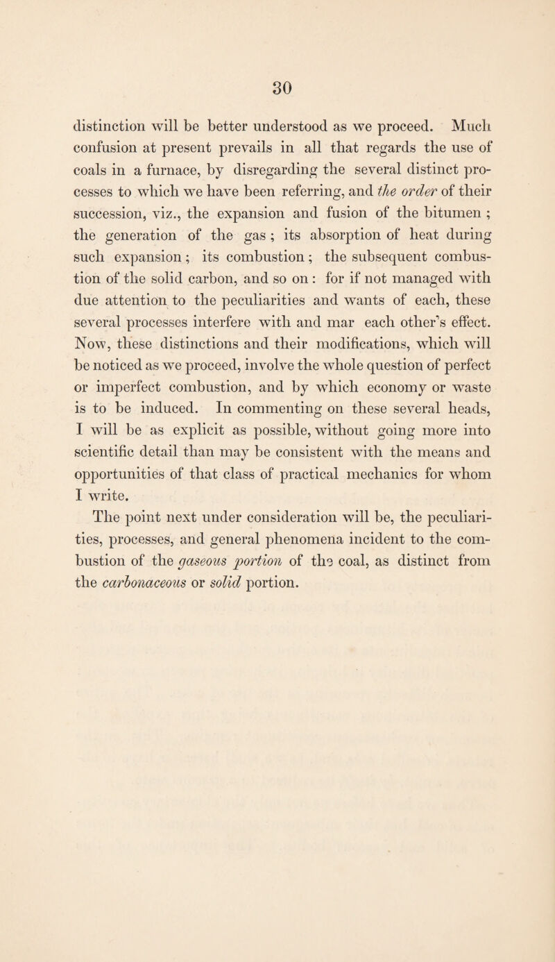 distinction will be better understood as we proceed. Much confusion at present prevails in all that regards the use of coals in a furnace, by disregarding the several distinct pro¬ cesses to which we have been referring, and the order of their succession, viz., the expansion and fusion of the bitumen ; the generation of the gas ; its absorption of heat during such expansion ; its combustion; the subsequent combus¬ tion of the solid carbon, and so on : for if not managed with due attention to the peculiarities and wants of each, these several processes interfere with and mar each other's effect. Now, these distinctions and their modifications, which will be noticed as we proceed, involve the whole question of perfect or imperfect combustion, and by which economy or waste is to be induced. In commenting on these several heads, I will be as explicit as possible, without going more into scientific detail than may be consistent with the means and opportunities of that class of practical mechanics for whom I write. The point next under consideration will be, the peculiari¬ ties, processes, and general phenomena incident to the com¬ bustion of the gaseous portion of the coal, as distinct from the carbonaceous or solid portion.