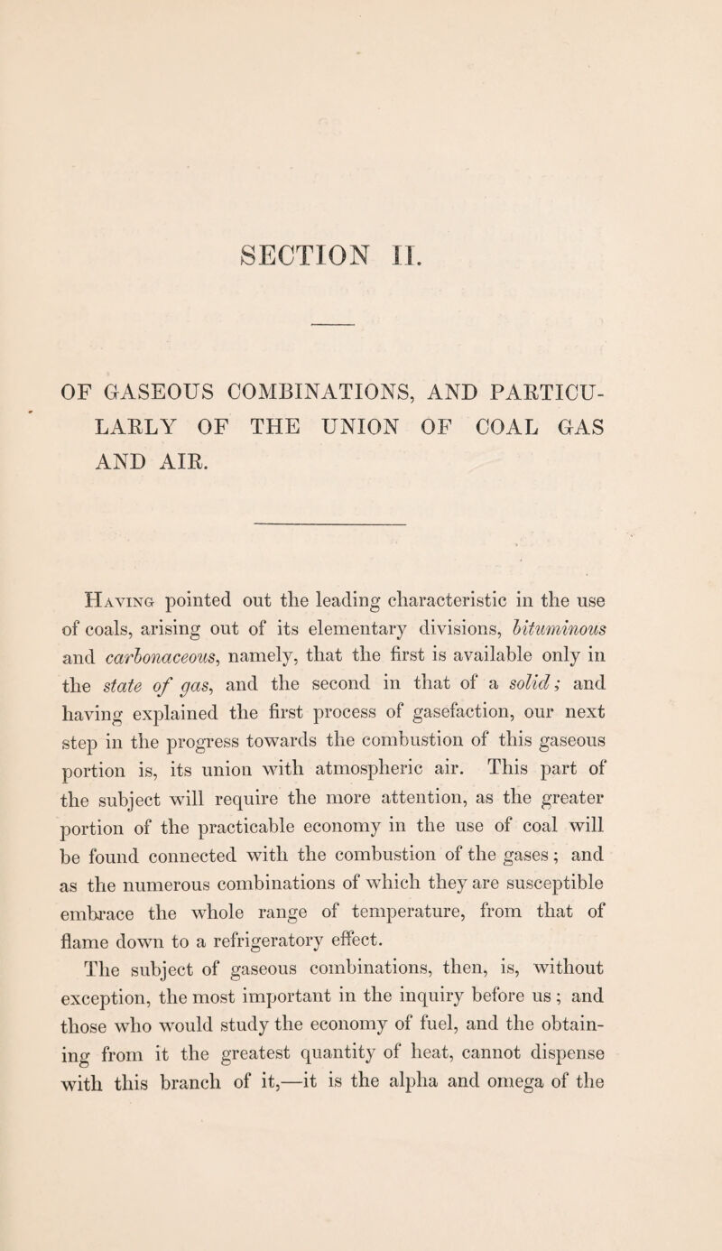 SECTION II. OF GASEOUS COMBINATIONS, AND PARTICU¬ LARLY OF THE UNION OF COAL GAS AND AIR. Haying pointed out the leading characteristic in the use of coals, arising out of its elementary divisions, bituminous and carbonaceous, namely, that the first is available only in the state of gas, and the second in that of a solid; and having explained the first process of gasefaction, our next step in the progress towards the combustion of this gaseous portion is, its union with atmospheric air. This part of the subject will require the more attention, as the greater portion of the practicable economy in the use of coal will be found connected with the combustion of the gases; and as the numerous combinations of which they are susceptible embrace the whole range of temperature, from that of flame down to a refrigeratory effect. The subject of gaseous combinations, then, is, without exception, the most important in the inquiry before us ; and those who would study the economy of fuel, and the obtain¬ ing from it the greatest quantity of heat, cannot dispense with this branch of it,—it is the alpha and omega of the