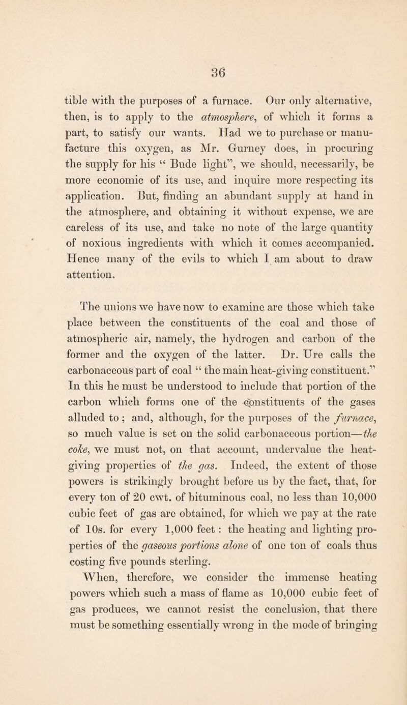 tible with the purposes of a furnace. Our only alternative, then, is to apply to the atmosphere, of which it forms a part, to satisfy our wants. Had we to purchase or manu¬ facture this oxygen, as Mr. Gurney does, in procuring the supply for his “ Bude light”, we should, necessarily, be more economic of its use, and inquire more respecting its application. But, finding an abundant supply at hand in the atmosphere, and obtaining it without expense, we are careless of its use, and take no note of the large quantity of noxious ingredients with which it comes accompanied. Hence many of the evils to which I am about to draw attention. The unions we have now to examine are those which take place between the constituents of the coal and those of atmospheric air, namely, the hydrogen and carbon of the former and the oxygen of the latter. Hr. Ure calls the carbonaceous part of coal “ the main heat-giving constituent.” In this he must be understood to include that portion of the carbon which forms one of the constituents of the gases alluded to ; and, although, for the purposes of the furnace, so much value is set on the solid carbonaceous portion—the coke, we must not, on that account, undervalue the lieat- giving properties of the gas. Indeed, the extent of those powers is strikingly brought before us by the fact, that, for every ton of 20 cwt. of bituminous coal, no less than 10,000 cubic feet of gas are obtained, for which we pay at the rate of 10s. for every 1,000 feet: the heating and lighting pro¬ perties of the gaseous portions alone of one ton of coals thus costing five pounds sterling. When, therefore, we consider the immense heating powers which such a mass of flame as 10,000 cubic feet of gas produces, we cannot resist the conclusion, that there must be something essentially wrong in the mode of bringing