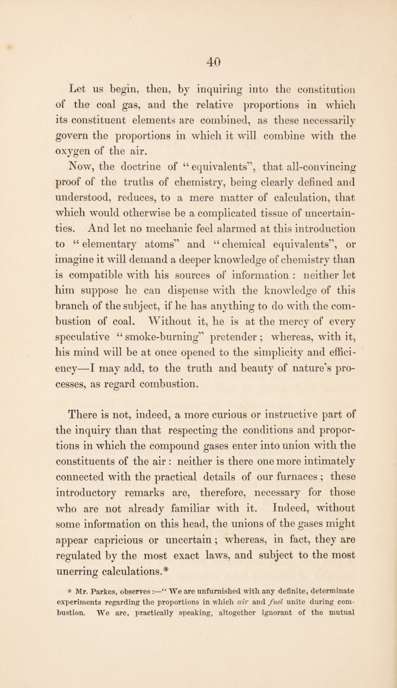 Let us begin, then, by inquiring into the constitution of the coal gas, and the relative proportions in which its constituent elements are combined, as these necessarily J %J govern the proportions in which it will combine with the oxygen of the air. Now, the doctrine of “ equivalents”, that all-convincing proof of the truths of chemistry, being clearly defined and understood, reduces, to a mere matter of calculation, that which would otherwise be a complicated tissue of uncertain¬ ties. And let no mechanic feel alarmed at this introduction to “ elementary atoms” and “ chemical equivalents”, or imagine it will demand a deeper knowledge of chemistry than is compatible with his sources of information : neither let him suppose he can dispense with the knowledge of this branch of the subject, if he has anything to do with the com¬ bustion of coal. Without it, he is at the mercy of every speculative “ smoke-burning” pretender ; whereas, with it, his mind will be at once opened to the simplicity and effici¬ ency—I may add, to the truth and beauty of nature’s pro¬ cesses, as regard combustion. There is not, indeed, a more curious or instructive part of the inquiry than that respecting the conditions and propor¬ tions in which the compound gases enter into union with the constituents of the air: neither is there one more intimately connected with the practical details of our furnaces ; these introductory remarks are, therefore, necessary for those who are not already familiar with it. Indeed, without some information on this head, the unions of the gases might appear capricious or uncertain; whereas, in fact, they are regulated by the most exact laws, and subject to the most unerring calculations.* * Mr. Parkes, observes “ We are unfurnished with any definite, determinate experiments regarding the proportions in which air and fuel unite during com¬ bustion. We are, practically speaking, altogether ignorant of the mutual
