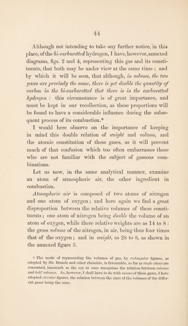 Although not intending to take any further notice, in this place, of the bi-carburetted hydrogen, I have, however, annexed diagrams, figs. 2 and 4, representing this gas and its consti¬ tuents, that both may be under view at the same time ; and by which it will be seen, that although, in volume, the two gases are precisely the same, there is yet double the quantity of carbon in the bi-carburetted that there is in the carburetted hydrogen : this circumstance is of great importance, and must be kept in our recollection, as these proportions will be found to have a considerable influence during the subse¬ quent process of its combustion.* I would here observe on the importance of keeping in mind this double relation of weight and volume, and the atomic constitution of these gases, as it will prevent much of that confusion which too often embarrasses those who are not familiar with the subject of gaseous com¬ binations. Let us now, in the same analytical manner, examine an atom of atmospheric air, the other ingredient in combustion. Atmospheric air is composed of two atoms of nitrogen and one atom of oxygen; and here again we find a great disproportion between the relative volumes of these consti¬ tuents ; one atom of nitrogen being double the volume of an atom of oxygen, while there relative weights are as 14 to 8 : the gross volume of the nitrogen, in air, being thus four times that of the oxygen ; and in weight, as 28 to 8, as shown in the annexed figure 5. * The mode of representing the volumes of gas, by rectangular figures, as adopted by Mr. Brande and other chemists, is favourable, so far as single atoms are concerned, inasmuch as the eye at once recognises the relation between volumes and half volumes. As, however, I shall have to do with masses of these gases, I have adopted circular figures, the relation between the sizes of the volumes of the differ¬ ent gases being the same.
