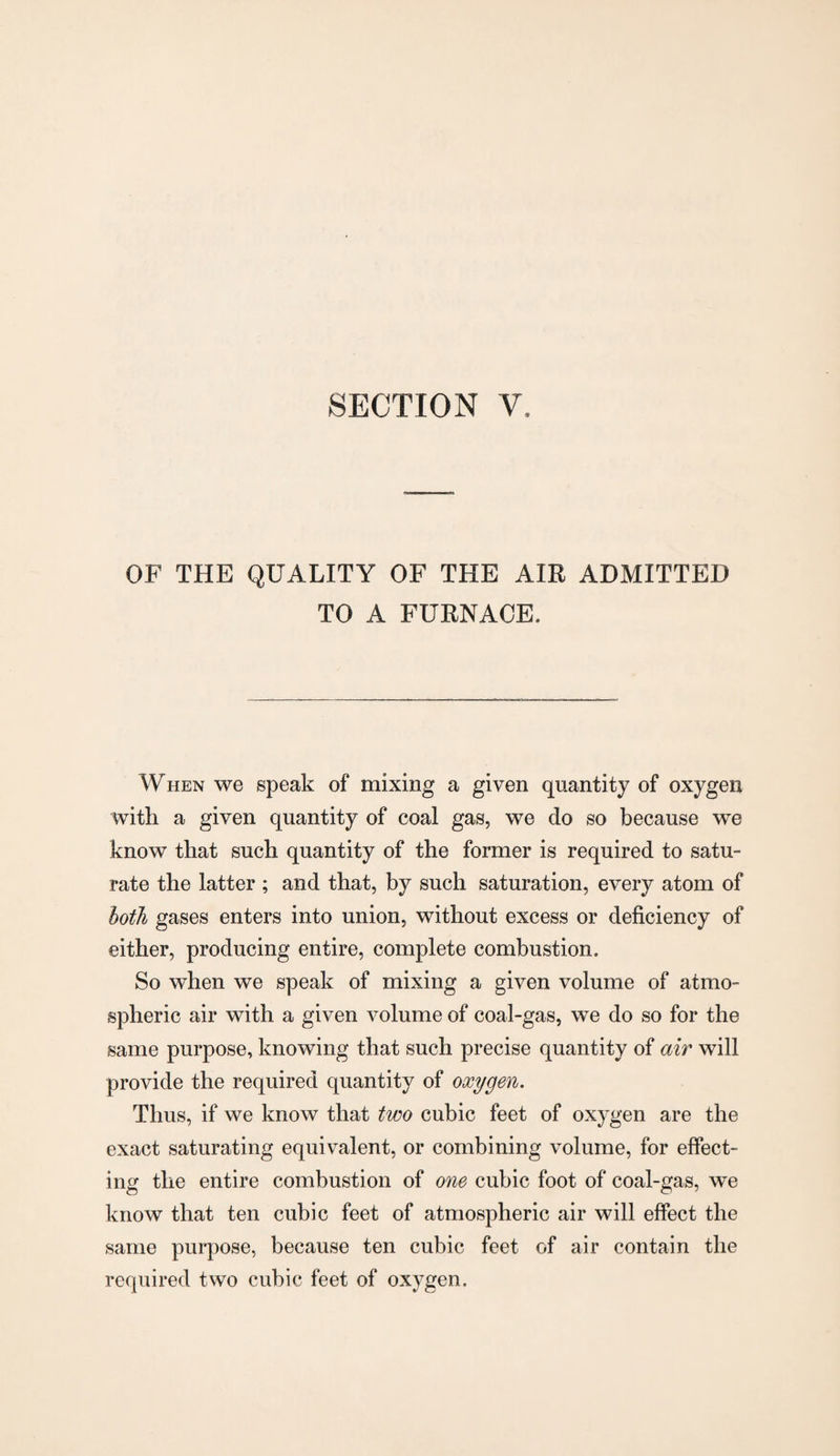 SECTION V, OF THE QUALITY OF THE AIR ADMITTED TO A FURNACE, When we speak of mixing a given quantity of oxygen with a given quantity of coal gas, we do so because we know that such quantity of the former is required to satu¬ rate the latter ; and that, by such saturation, every atom of both gases enters into union, without excess or deficiency of either, producing entire, complete combustion. So when we speak of mixing a given volume of atmo¬ spheric air with a given volume of coal-gas, we do so for the same purpose, knowing that such precise quantity of air will provide the required quantity of oxygen. Thus, if we know that two cubic feet of oxygen are the exact saturating equivalent, or combining volume, for effect¬ ing the entire combustion of one cubic foot of coal-gas, we know that ten cubic feet of atmospheric air will effect the same purpose, because ten cubic feet of air contain the required two cubic feet of oxygen.