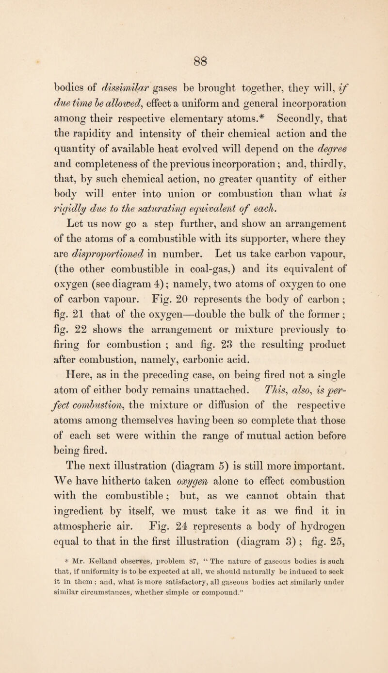 bodies of dissimilar gases be brought together, they will, if due time be allowed, effect a uniform and general incorporation among their respective elementary atoms.* Secondly, that the rapidity and intensity of their chemical action and the quantity of available heat evolved will depend on the degree and completeness of the previous incorporation; and, thirdly, that, by such chemical action, no greater quantity of either body will enter into union or combustion than what is rigidly due to the saturating equivalent of each. Let us now go a step further, and show an arrangement of the atoms of a combustible with its supporter, where they are disproportioned in number. Let us take carbon vapour, (the other combustible in coal-gas,) and its equivalent of oxygen (see diagram 4); namely, two atoms of oxygen to one of carbon vapour. Fig. 20 represents the body of carbon ; fig. 21 that of the oxygen—double the bulk of the former; fig. 22 shows the arrangement or mixture previously to firing for combustion ; and fig. 23 the resulting product after combustion, namely, carbonic acid. Here, as in the preceding case, on being fired not a single atom of either body remains unattached. This, also, is per¬ fect combustion, the mixture or diffusion of the respective atoms among themselves having been so complete that those of each set were within the range of mutual action before being fired. The next illustration (diagram 5) is still more important. We have hitherto taken oxygen alone to effect combustion with the combustible; but, as we cannot obtain that ingredient by itself, we must take it as we find it in atmospheric air. Fig. 24 represents a body of lrydrogen equal to that in the first illustration (diagram 3) ; fig. 25, * Mr. Kelland observes, problem 87, “ The nature of gaseous bodies is such that, if uniformity is to be expected at all, we should naturally be induced to seek it in them ; and, what is more satisfactory, all gaseous bodies act similarly under similar circumstances, whether simple or compound.”