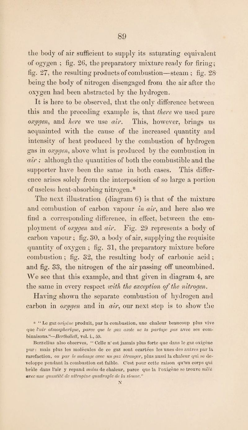 the body of air sufficient to supply its saturating equivalent of ogygen ; fig. 26, the preparatory mixture ready for firing; fig. 27, the resulting products of combustion—steam ; fig. 28 being the body of nitrogen disengaged from the air after the oxygen had been abstracted by the hydrogen. It is here to be observed, that the only difference between this and the preceding example is, that there we used pure oxygen, and here we use air. This, however, brings us acquainted with the cause of the increased quantity and intensity of heat produced by the combustion of hydrogen gas in oxygen, above what is produced by the combustion in air ; although the quantities of both the combustible and the supporter have been the same in both cases. This differ¬ ence arises solely from the interposition of so large a portion of useless heat-absorbing nitrogen.* The next illustration (diagram 6) is that of the mixture and combustion of carbon vapour in air, and here also we find a corresponding difference, in effect, between the em¬ ployment of oxygen and air. Fig. 29 represents a body of carbon vapour ; fig. SO, a body of air, supplying the requisite quantity of oxygen ; fig. 31, the preparatory mixture before combustion; fig. 32, the resulting body of carbonic acid ; and fig. 33, the nitrogen of the air passing off uncombined. We see that this example, and that given in diagram 4, are the same in every respect with the exception of the nitrogen. Having shown the separate combustion of hydrogen and carbon in oxygen and in air, our next step is to show the * “ Le gaz oocigene produit, par la combustion, une clialeur beaucoup plus vive que l'air atmospherique, parce que le gaz azote ne la partctge pas avec ses com- binaisons.”—Berthollett, vol. i., 59. Berzelius also observes, “ Celle n’ est jamais plus forte que dans le gaz oxig^ne pur: mais plus les molecules de ce gaz sont ecartees les lines des autres par la rarefaction, ou par le melange avec un gaz itranger, plus aussi la chaleur qui se de- veloppe pendant la combustion est faible. C’est pour cette raison qu’un corps qui bride dans 1’air y repand moins de clialeur, parce que la l’oxigene se trouve mile avec une quantite de nitrogene quadruple de la sienne N