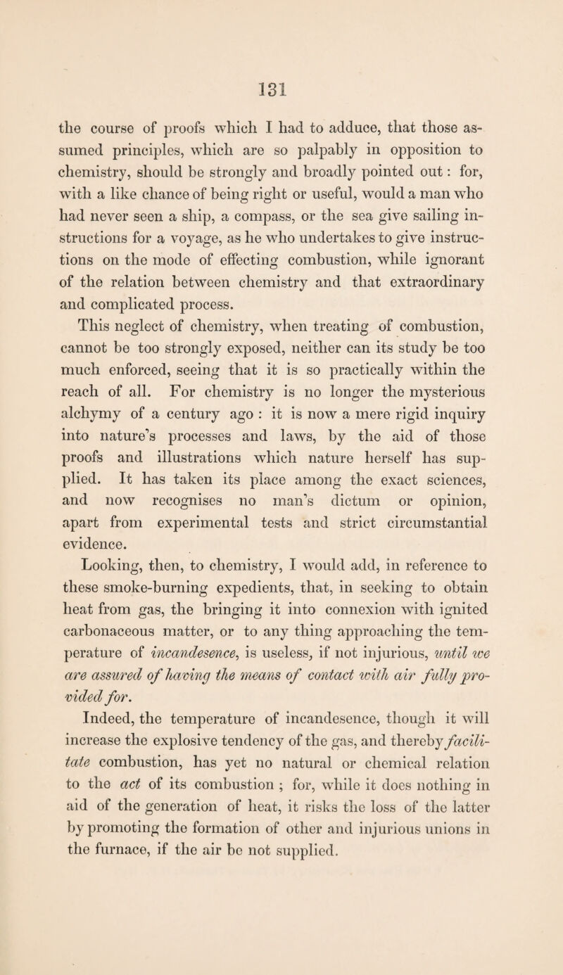 the course of proofs which I had to adduce, that those as- sumed principles, which are so palpably in opposition to chemistry, should be strongly and broadly pointed out: for, with a like chance of being right or useful, would a man who had never seen a ship, a compass, or the sea give sailing in¬ structions for a voyage, as he who undertakes to give instruc¬ tions on the mode of effecting combustion, while ignorant of the relation between chemistry and that extraordinary and complicated process. This neglect of chemistry, when treating of combustion, cannot be too strongly exposed, neither can its study be too much enforced, seeing that it is so practically within the reach of all. For chemistry is no longer the mysterious alchymy of a century ago : it is now a mere rigid inquiry into nature’s processes and laws, by the aid of those proofs and illustrations which nature herself has sup¬ plied. It has taken its place among the exact sciences, and now recognises no man’s dictum or opinion, apart from experimental tests and strict circumstantial evidence. Looking, then, to chemistry, I would add, in reference to these smoke-burning expedients, that, in seeking to obtain heat from gas, the bringing it into connexion with ignited carbonaceous matter, or to any thing approaching the tem¬ perature of incandesmce, is useless, if not injurious, until we are assured of having the means of contact with air fully pro¬ vided for. Indeed, the temperature of incandesence, though it will increase the explosive tendency of the gas, and thereby facili¬ tate combustion, has yet no natural or chemical relation to the act of its combustion ; for, while it does nothing in aid of the generation of heat, it risks the loss of the latter by promoting the formation of other and injurious unions in the furnace, if the air be not supplied.