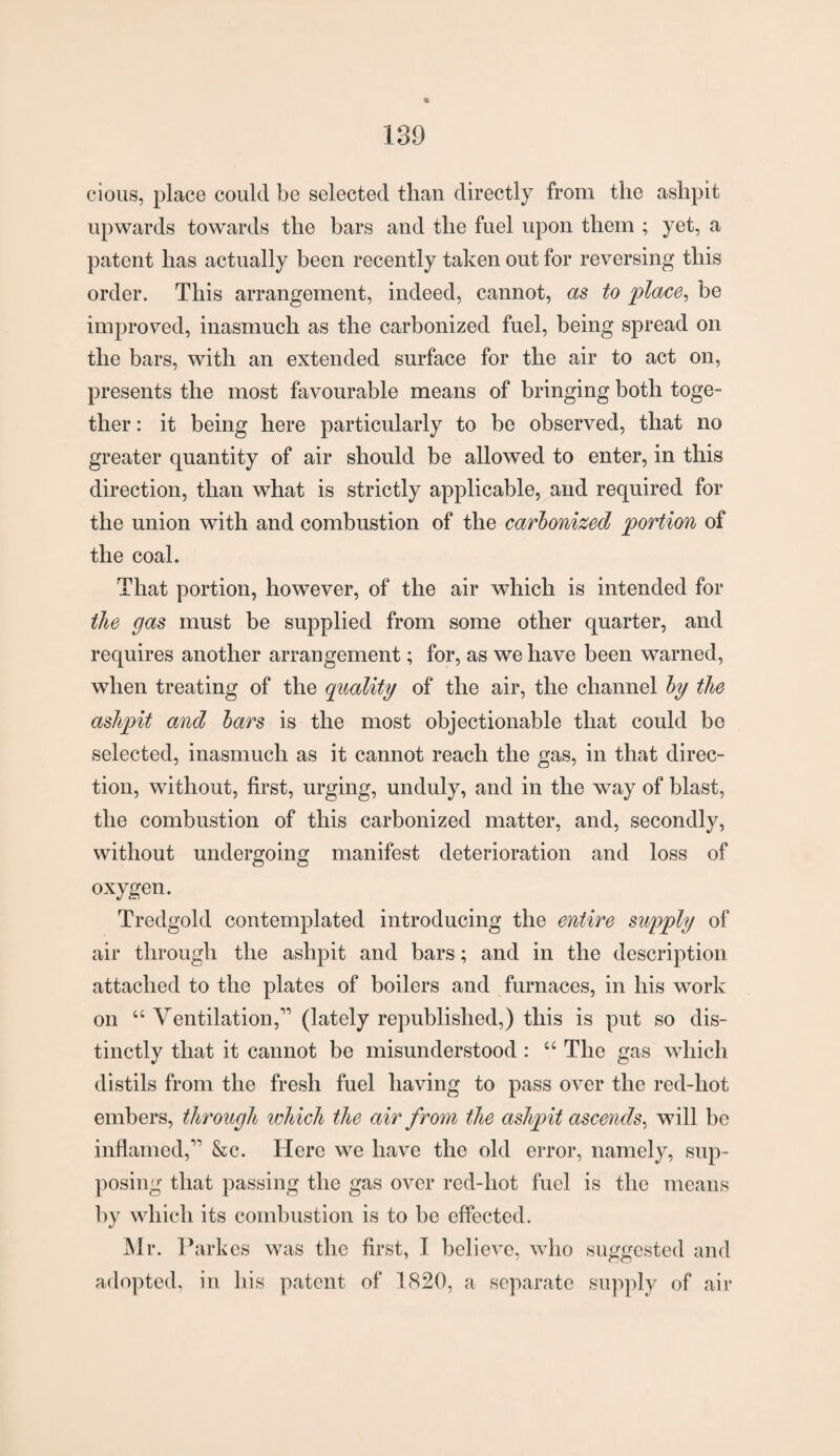 cious, place could be selected than directly from the ashpit upwards towards the bars and the fuel upon them ; yet, a patent has actually been recently taken out for reversing this order. This arrangement, indeed, cannot, as to place, be improved, inasmuch as the carbonized fuel, being spread on the bars, with an extended surface for the air to act on, presents the most favourable means of bringing both toge¬ ther : it being here particularly to be observed, that no greater quantity of air should be allowed to enter, in this direction, than what is strictly applicable, and required for the union with and combustion of the carbonized portion of the coal. That portion, however, of the air which is intended for the gas must be supplied from some other quarter, and requires another arrangement; for, as we have been warned, when treating of the quality of the air, the channel by the ashpit and bars is the most objectionable that could be selected, inasmuch as it cannot reach the gas, in that direc¬ tion, without, first, urging, unduly, and in the way of blast, the combustion of this carbonized matter, and, secondly, without undergoing manifest deterioration and loss of oxygen. Tredgold contemplated introducing the entire supply of air through the ashpit and bars; and in the description attached to the plates of boilers and furnaces, in his work on “ Ventilation,” (lately republished,) this is put so dis¬ tinctly that it cannot be misunderstood : “ The gas which distils from the fresh fuel having to pass over the red-hot embers, through which the air from the ashpit ascends, will be inflamed,” &c. Here we have the old error, namely, sup¬ posing that passing the gas over red-hot fuel is the means by which its combustion is to be effected. Mr. V arkes was the first, I believe, who suggested and adopted, in his patent of 1820, a separate supply of air