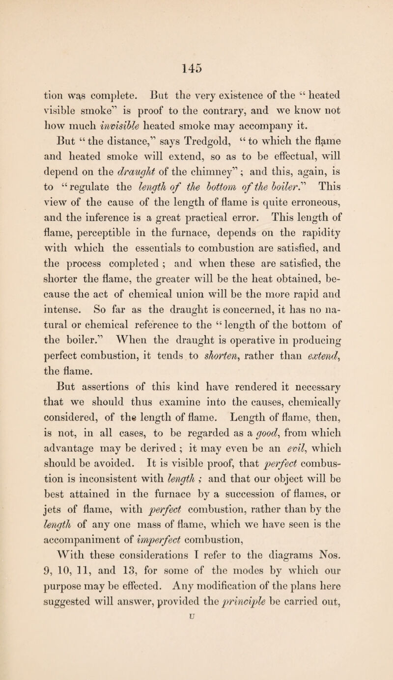 tion was complete. But the very existence of the “ heated visible smoke1 is proof to the contrary, and we know not how much invisible heated smoke may accompany it. But “ the distance,11 says Tredgold, “ to which the flame and heated smoke will extend, so as to be effectual, will depend on the draught of the chimney11; and this, again, is to “regulate the length of the bottom of the boiler This view of the cause of the length of flame is quite erroneous, and the inference is a great practical error. This length of flame, perceptible in the furnace, depends on the rapidity with which the essentials to combustion are satisfied, and the process completed ; and when these are satisfied, the shorter the flame, the greater will be the heat obtained, be¬ cause the act of chemical union will be the more rapid and intense. So far as the draught is concerned, it has no na¬ tural or chemical reference to the “length of the bottom of the boiler.11 When the draught is operative in producing perfect combustion, it tends to shorten, rather than extend, the flame. But assertions of this kind have rendered it necessary that we should thus examine into the causes, chemically considered, of the length of flame. Length of flame, then, is not, in all cases, to be regarded as a good, from which advantage may be derived ; it may even be an evil, which should be avoided. It is visible proof, that perfect combus¬ tion is inconsistent with length ; and that our object will be best attained in the furnace by a succession of flames, or jets of flame, with perfect combustion, rather than by the length of any one mass of flame, which we have seen is the accompaniment of imperfect combustion, With these considerations I refer to the diagrams Nos. 9, 10, 11, and 13, for some of the modes by which our purpose may be effected. Any modification of the plans here suggested will answer, provided the principle be carried out, u