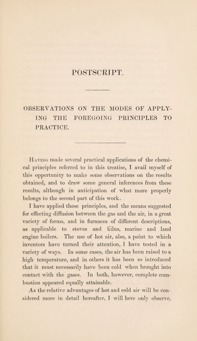 POSTSCRIPT. OBSERVATIONS ON THE MODES OF APPLY¬ ING- THE FOREGOING PRINCIPLES TO PRACTICE. Having made several practical applications of the chemi¬ cal principles referred to in this treatise, I avail myself of this opportunity to make some observations on the results obtained, and to draw some general inferences from these results, although in anticipation of what more properly belongs to the second part of this work. I have applied these principles, and the means suggested for effecting diffusion between the gas and the air, in a great variety of forms, and in furnaces of different descriptions, as applicable to stoves and kilns, marine and land engine boilers. The use of hot air, also, a point to which inventors have turned their attention, I have tested in a variety of ways. In some cases, the air has been raised to a high temperature, and in others it has been so introduced that it must necessarily have been cold when brought into contact with the gases. In both, however, complete com¬ bustion appeared equally attainable. As the relative advantages of hot and cold air will be con¬ sidered more in detail hereafter, I will here only observe,