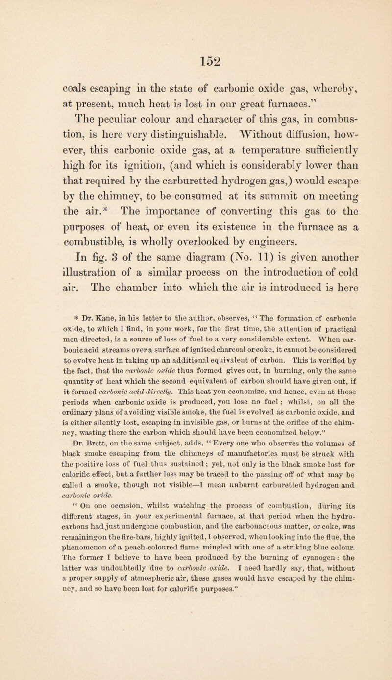 coals escaping in the state of carbonic oxide gas, whereby, at present, much heat is lost in our great furnaces.” The peculiar colour and character of this gas, in combus¬ tion, is here very distinguishable. Without diffusion, how¬ ever, this carbonic oxide gas, at a temperature sufficiently high for its ignition, (and which is considerably lower than that required by the carburetted hydrogen gas,) would escape by the chimney, to be consumed at its summit on meeting the air.* The importance of converting this gas to the purposes of heat, or even its existence in the furnace as a combustible, is wholly overlooked by engineers. In fig. S of the same diagram (No. 11) is given another illustration of a similar process on the introduction of cold air. The chamber into which the air is introduced is here * Dr. Kane, in his letter to the author, observes, “ The formation of carbonic oxide, to which I find, in your work, for the first time, the attention of practical men directed, is a source of loss of fuel to a very considerable extent. When car¬ bonic acid streams over a surface of ignited charcoal or coke, it cannot be considered to evolve heat in taking up an additional equivalent of carbon. This is verified by the fact, that the carbonic oxide thus formed gives out, in burning, only the same quantity of heat which the second equivalent of carbon should have given out, if it formed carbonic acid directly. This heat you economize, and hence, even at those periods when carbonic oxide is produced, you lose no fuel; Avhilst, on all the ordinary plans of avoiding visible smoke, the fuel is evolved as carbonic oxide, and is either silently lost, escaping in invisible gas, or burns at the orifice of the chim¬ ney, wasting there the carbon which should have been economized below.” Dr. Brett, on the same subject, adds, “ Every one who observes the volumes of black smoke escaping from the chimneys of manufactories must be struck with the positive loss of fuel thus sustained ; yet, not only is the black smoke lost for calorific effect, but a further loss may be traced to the passing off of what may be called a smoke, though not visible—I mean unburnt carburetted hydrogen and carbonic oxide. “ On one occasion, whilst watching the process of combustion, during its different stages, in your experimental furnace, at that period when the hydro¬ carbons had just undergone combustion, and the carbonaceous matter, or coke, was remaining on the fire-bars, highly ignited, I observed, when looking into the flue, the phenomenon of a peach-coloured flame mingled with one of a striking blue colour. The former I believe to have been produced by the burning of cyanogen: the latter was undoubtedly due to carbonic oxide. I need hardly say, that, without a proper supply of atmospheric air, these gases would have escaped by the chim¬ ney, and so have been lost for calorific purposes.”