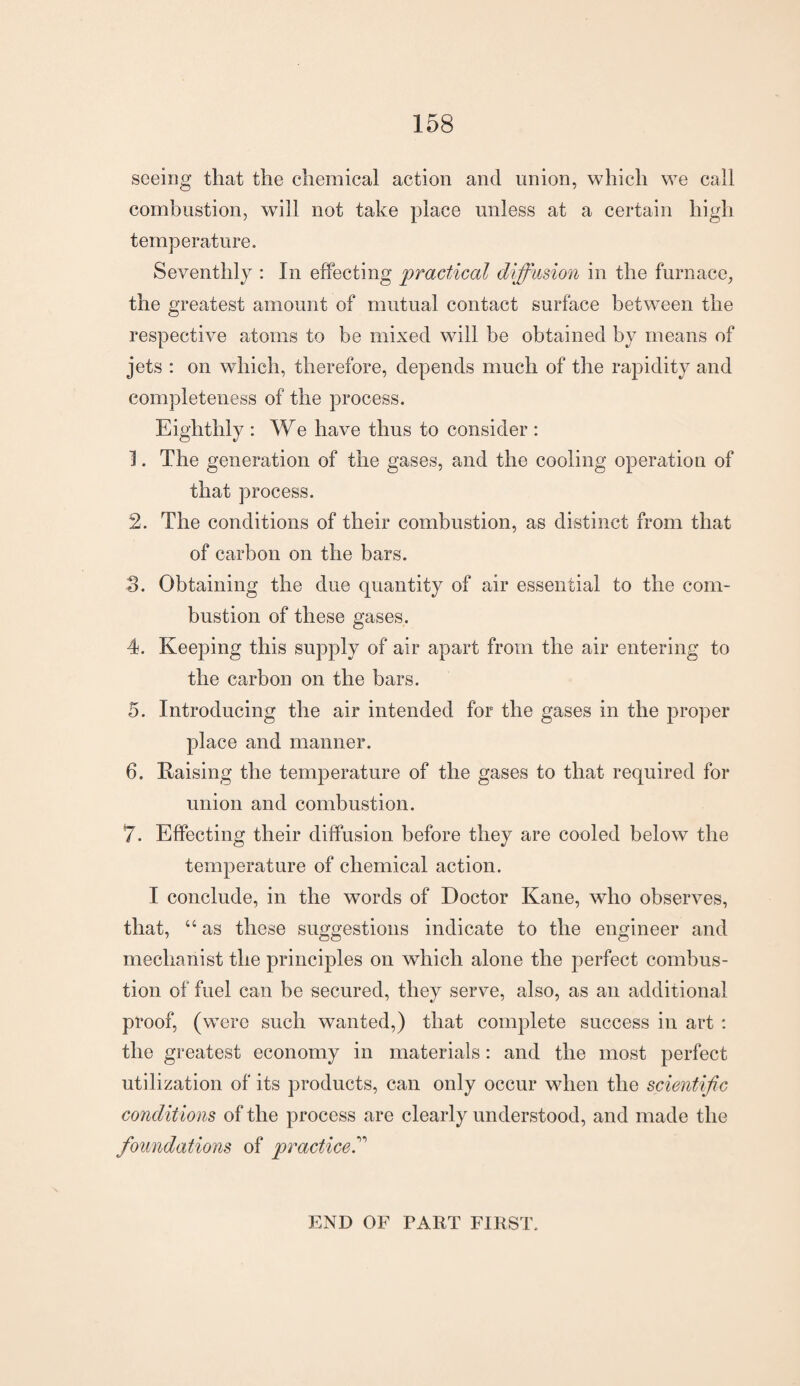 seeing that the chemical action and union, which we call combustion, will not take place unless at a certain high temperature. Seventhly : In effecting practical diffusion in the furnace, the greatest amount of mutual contact surface between the respective atoms to be mixed will be obtained by means of jets : on which, therefore, depends much of the rapidity and completeness of the process. Eighthly : We have thus to consider : 1. The generation of the gases, and the cooling operation of that process. 2. The conditions of their combustion, as distinct from that of carbon on the bars. 3. Obtaining the due quantity of air essential to the com¬ bustion of these gases. 4. Keeping this supply of air apart from the air entering to the carbon on the bars. 5. Introducing the air intended for the gases in the proper place and manner. 6. Raising the temperature of the gases to that required for union and combustion. 7. Effecting their diffusion before they are cooled below the temperature of chemical action. I conclude, in the words of Doctor Kane, who observes, that, u as these suggestions indicate to the engineer and mechanist the principles on which alone the perfect combus¬ tion of fuel can be secured, they serve, also, as an additional proof, (were such wanted,) that complete success in art : the greatest economy in materials: and the most perfect utilization of its products, can only occur when the scientific conditions of the process are clearly understood, and made the foundations of practiced END OF PART FIRST.